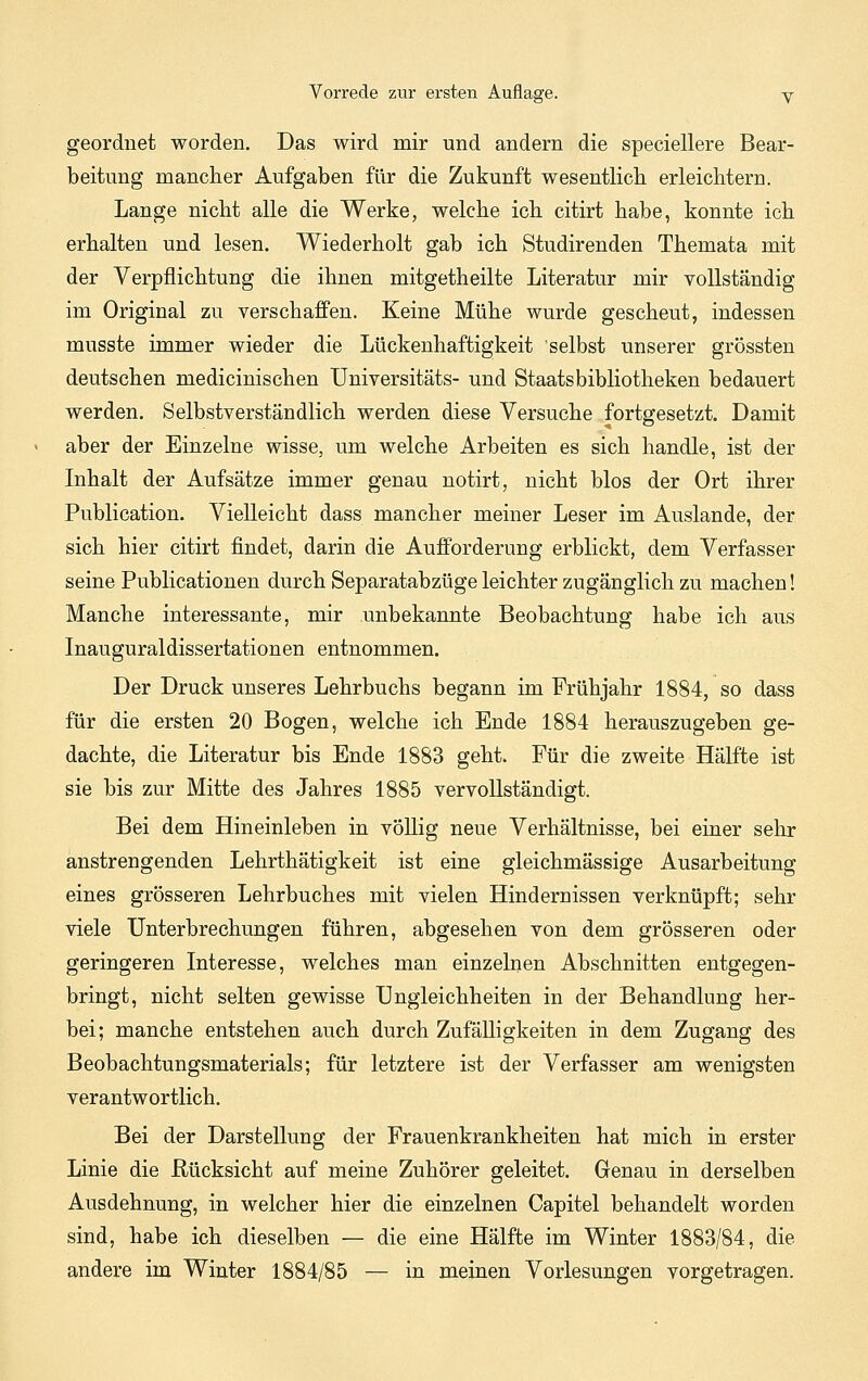 geordnet worden. Das wird mir und andern die speciellere Bear- beitung mancher Aufgaben für die Zukunft wesentlicb erleichtern. Lange nicht alle die Werke, welche ich citirt habe, konnte ich erhalten und lesen. Wiederholt gab ich Studirenden Themata mit der Verpflichtung die ihnen mitgetheilte Literatur mir vollständig im Original zu verschaffen. Keine Mühe wurde gescheut, indessen musste immer wieder die Lückenhaftigkeit selbst unserer grössten deutschen medicinischen Universitäts- und Staatsbibliotheken bedauert werden. Selbstverständlich werden diese Versuche , fortgesetzt. Damit aber der Einzelne wisse, um welche Arbeiten es sich handle, ist der Inhalt der Aufsätze immer genau notirt, nicht blos der Ort ihrer Publication. Vielleicht dass mancher meiner Leser im Auslande, der sich hier citirt findet, darin die Aufforderung erblickt, dem Verfasser seine Publicationen durch Separatabzüge leichter zugänglich zu machen! Manche interessante, mir unbekannte Beobachtung habe ich aus Inauguraldissertationen entnommen. Der Druck unseres Lehrbuchs begann im Frühjahr 1884, so dass für die ersten 20 Bogen, welche ich Ende 1884 herauszugeben ge- dachte, die Literatur bis Ende 1883 geht. Für die zweite Hälfte ist sie bis zur Mitte des Jahres 1885 vervollständigt. Bei dem Hineinleben in völlig neue Verhältnisse, bei einer sehr anstrengenden Lehrthätigkeit ist eine gleichmässige Ausarbeitung eines grösseren Lehrbuches mit vielen Hindernissen verknüpft; sehr viele Unterbrechungen führen, abgesehen von dem grösseren oder geringeren Interesse, welches man einzelnen Abschnitten entgegen- bringt, nicht selten gewisse Ungleichheiten in der Behandlung her- bei; manche entstehen auch durch Zufälligkeiten in dem Zugang des Beobachtungsmaterials; für letztere ist der Verfasser am wenigsten verantwortlich. Bei der Darstellung der Frauenkrankheiten hat mich in erster Linie die Rücksicht auf meine Zuhörer geleitet. Genau in derselben Ausdehnung, in welcher hier die einzelnen Capitel behandelt worden sind, habe ich dieselben — die eine Hälfte im Winter 1883/84, die andere im Winter 1884/85 — in meinen Vorlesungen vorgetragen.