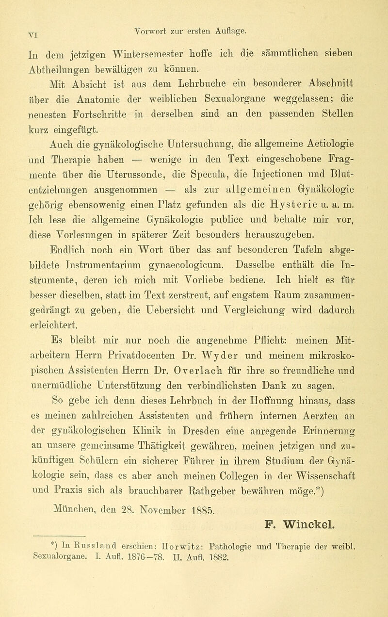 In dem jetzigen Wintersemester lioffe ich die sämmtlichen sieben Abtheilungen bewältigen zu können. Mit Absicht ist aus dem Lehrbuche ein besonderer Abschnitt über die Anatomie der weiblichen Sexualorgane weggelassen; die neuesten Fortschritte in derselben sind an den passenden Stellen kurz eingefügt. Auch die gynäkologische Untersuchung, die allgemeine Aetiologie und Therapie haben — wenige in den Text eingeschobene Frag- mente über die Uterussonde, die Specula, die Injectionen und Blut- entziehungen ausgenommen — als zur allgemeinen Gynäkologie gehörig ebensowenig einen Platz gefunden als die Hysterie u. a. m. Ich lese die allgemeine Gynäkologie publice und behalte mir vor, diese Vorlesungen in späterer Zeit besonders herauszugeben. Endlich noch ein Wort über das auf besonderen Tafeln abge- bildete Instrumentarium gynaecologicum. Dasselbe enthält die In- strumente, deren ich mich mit Vorliebe bediene. Ich hielt es für besser dieselben, statt im Text zerstreut, auf engstem Raum zusammen- gedrängt zu geben, die Uebersicht und Vergleichung wird dadurch erleichtert. Es bleibt mir nur noch die angenehme Pflicht: meinen Mit- arbeitern Herrn Privatdocenten Dr. Wyder und meinem mikrosko- pischen Assistenten Herrn Dr. Overlach für ihre so freundliche und unermüdliche Unterstützung den verbindlichsten Dank zu sagen. So gebe ich denn dieses Lehrbuch in der Hoffnung hinaus, dass es meinen zahlreichen Assistenten und frühern internen Aerzten an der gynäkologischen Klinik in Dresden eine anregende Erinnerung an unsere gemeinsame Thätigkeit gewähren, meinen jetzigen und zu- künftigen Schülern ein sicherer Führer in ihrem Studium der Gynä- kologie sein, dass es aber auch meinen CoUegen in der Wissenschaft und Praxis sich als brauchbarer Rathgeber bewähren möge.*) München, den 28. November 1885. F. WinckeL *) In Russland erschien: Horwitz: Pathologie und Therapie der weibl. Sexualorgane. I. Aufl. 1876-78. 11. Aufl. 1882.