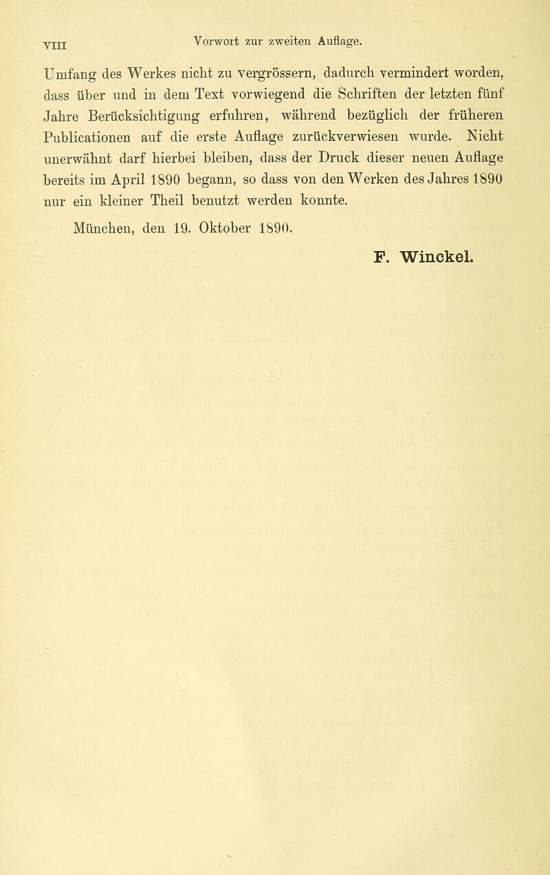 Umfang des Werkes nicht zu vergrössern, dadurch vermindert worden, dass über und in dem Text vorwiegend die Schriften der letzten fünf Jahre Berücksichtigung erfuhren, während bezüghch der früheren Publicationen auf die erste Auflage zurückverwiesen wurde. Nicht unerwähnt darf hierbei bleiben, dass der Druck dieser neuen Auflage bereits im April 1890 begann, so dass von den Werken des Jahres 1890 nur ein kleiner Theil benutzt werden konnte. München, den 19. Oktober 1890. F. Winckel.