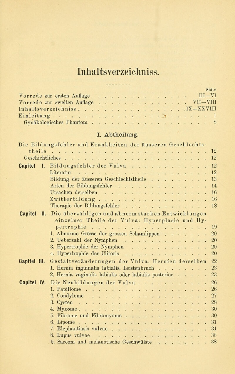 Inlialtsverzeichniss. Seite Vorrede zur ersten Auflage III—VI Vorrede zur zweiten Auflage VII—VIII Inhaltsverzeichniss IX—XXVIII Einleitung t 1 Gyiiäkologisclies Phantom 8 I. Abtheilung. Die Bildungsfehler und Krankheiten der äusseren Geschlechts- theile 12 Geschichtliches 12 Capitel I. Bildungsfehler der Vulva 12 Literatur 12 Bildung der äusseren Geschlechtstheile 13 Arten der Bildungsfehler 14 Ursachen derselben 16 Zwitterbildung ■ 16 Therapie der Bildungsfehler . 18 Capitel II. Die überzähligen und abnorm starken Entwicklungen einzelner Theile der Vulva: Hyperplasie und Hy- pertrophie 19 1. Abnorme Grösse der grossen Schamlippen 20 2. Ueberzahl der Nymphen 20 3. Hypertrophie der Nymphen 20 4. Hypertrophie der Clitoris . 20 Capitel III. Gestaltveränderungen der Vulva, Hernien derselben 22 1. Hernia inguinalis labialis, Leistenbruch 23 2. Herm'a vaginalis labialis oder labialis posterior 23 Capitel IV. Die Neubildungen der Vulva 26 1. Papillome 26 2. Condylome 27 3. Cysten 28 4. Myxome 30 5. Fibrome und Fibromyome 30 6. Lipome 31 7. Elephantiasis vulvae 31 8. Lupus vulvae 36