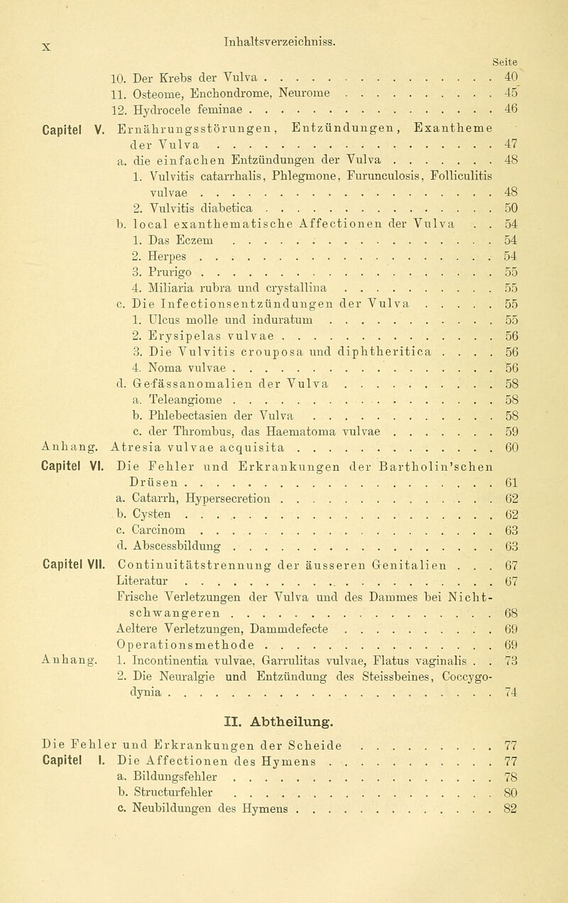 Seite 10. Der Krebs der Vulva 40 11. Osteome, Enchondrome, Neurome 45 12. Hydrocele feminae 46 Capitel V. Emälirungsstörungen, Entzündungen, Exantheme der Vulva 47 a. die einfachen Entzündungen der Vulva 48 1. Vulvitis catarrhalis, Phlegmone, Furunculosis, Folliculitis vulvae 48 2. Vulvitis diabetica 50 b. local exanthematische Affectionen der Vulva . . 54 1. Das Eczem 54 2. Herpes 54 3. Prurigo 55 4. Miliaria rubra und crystallina 55 c. Die Infectionsentzündungen der Vulva 55 1. Ulcus molle und induratum 55 2. Erysipelas vulvae 56 3. Die Vulvitis crouposa und diphtheritica .... 56 4. Noma vulvae 56 d. Gefässanomalien der Vulva 58 a. Teleangiome 58 b. Phlebectasien der Vulva 58 c. der Thrombus, das Haematoma vulvae 59 Anhang. Atresia vulvae acquisita 60 Capitel VI. Die Fehler und Erkrankungen der Bartholin'schen Drüsen 61 a. Catarrh, Hypersecretion 62 b. Cysten 62 c. Carcinom 63 d. Abscessbildung 63 Capitel VII. Continuitätstrennung der äusseren Genitalien ... 67 Literatur 67 Frische Verletzungen der Vulva und des Dammes bei Nicht- schvrangeren 68 Aeltere Verletzungen, Dammdefecte .69 Operationsmethode 69 Anhang. 1. Incontinentia vulvae, Garrulitas vulvae, Flatus vaginalis . . 73 2. Die Neuralgie und Entzündung des Steissbeines, Coccygo- dynia 74 II. Abtheilung. Die Fehler und Erkrankungen der Scheide 77 Capitel I. Die Affectionen des Hymens 77 a. Bildungsfehler 78 b. Structurfehler 80 c. Neubildungen des Hymens 82