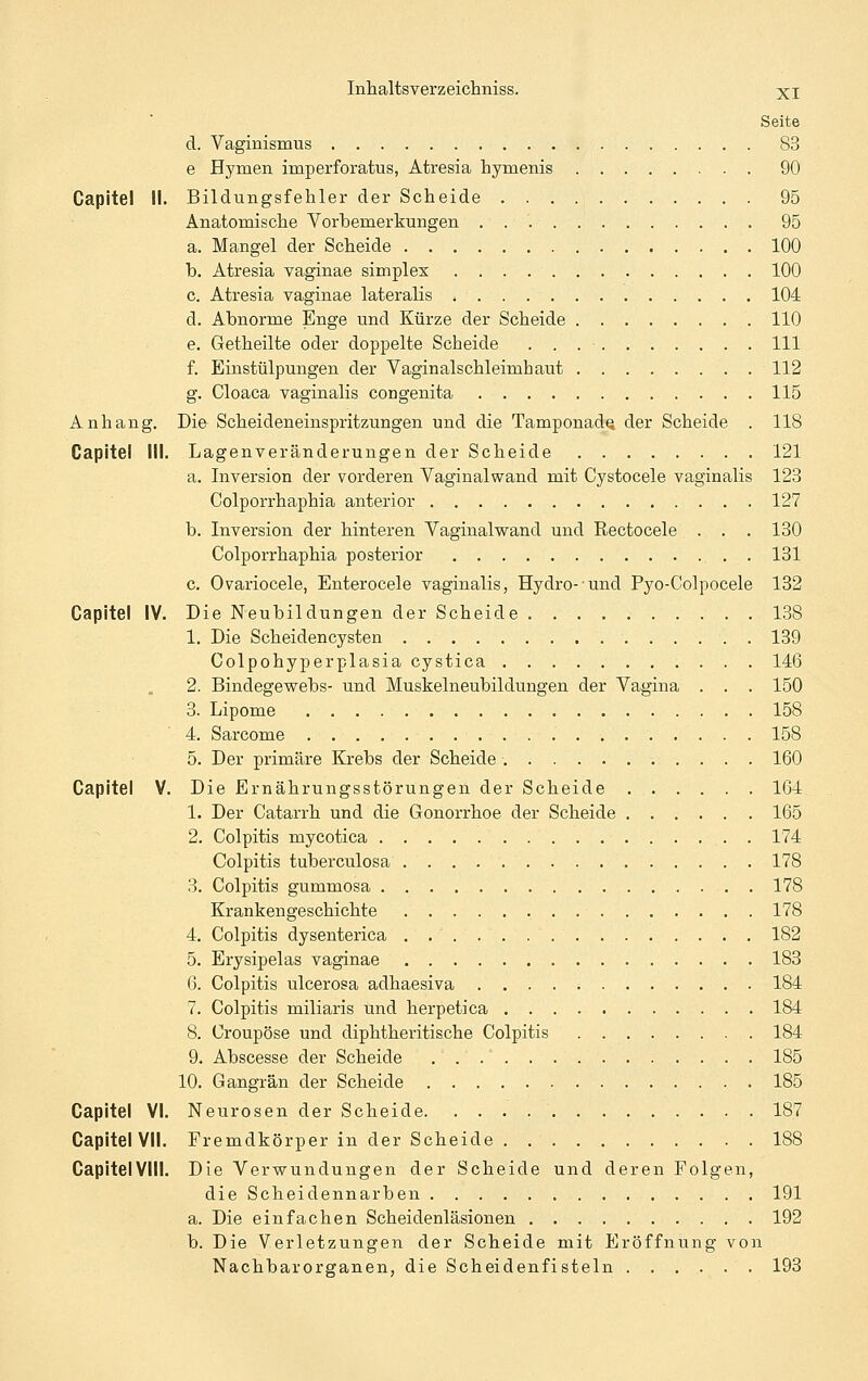 Seite d. Vaginismus 83 e Hymen imiperforatus, Atresia hymenis 90 Capitel II. Bildungsfehler der Scheide 95 Anatomische Vorbemerkungen 95 a. Mangel der Scheide 100 b. Atresia vaginae simples 100 c. Atresia vaginae lateralis 104 d. Abnorme Enge und Kürze der Scheide 110 e. Getheilte oder doppelte Scheide 111 f. Einstülpungen der Vaginalschleimhaut 112 g. Cloaca vaginalis congenita 115 Anhang. Die- Scheideneinspritzungen und die TamponadQ der Scheide . 118 Capitel III. Lagenveränderungen der Scheide 121 a. Inversion der vorderen Vaginalwand mit Cystocele vaginalis 123 Colporrhaphia anterior 127 b. Inversion der hinteren Vaginalwand und Rectocele . . . 130 Colporrhaphia posterior 131 c. Ovariocele, Enterocele vaginalis, Hydro- und Pyo-Colpocele 132 Capitel IV. Die Neubildungen der Scheide 138 1. Die Scheidencysten 139 Colpohyperplasia cystica 146 2. Bindegewebs- und Muskelneubildungen der Vagina . . . 150 3. Lipome 158 4. Sarcome 158 5. Der primäre Krebs der Scheide. 160 Capitel V. Die Ernährungsstörungen der Scheide 164 1. Der Catarrh und die Gonorrhoe der Scheide 165 2. Colpitis mycotica 174 Colpitis tuberculosa 178 3. Colpitis gummosa 178 Krankengeschichte 178 4. Colpitis dysenterica . 182 5. Erysipelas vaginae 183 6. Colpitis ulcerosa adhaesiva . . . . ; 184 7. Colpitis miliaris und herpetica 184 8. Croupöse und diphtheritische Colpitis 184 9. Abscesse der Scheide 185 10. Gangrän der Scheide 185 Capitel VI. Neurosen der Scheide 187 Capitel VII. Fremdkörper in der Scheide 188 CapitelVIll. Die Verwundungen der Scheide und deren Folgen, die Scheidennarben 191 a. Die einfachen Scheidenläsionen 192 b. Die Verletzungen der Scheide mit Eröffnung von Nachbarorganen, die Scheidenfisteln 193