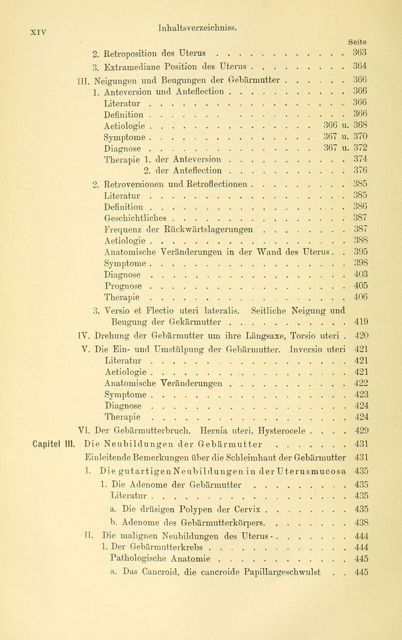 Seite 2. Retroposition des Uterus 363 3. Extramediane Position des Uterus 364 III. Neigungen und Beugungen der Gebärmutter 366 1. Anteversion und Anteüection 366 Literatur 366 Definition 366 Aetiologie . 366 u. 368 Symptome 367 u. 370 Diagnose 367 u. 372 Therapie 1. der Anteversion 374 2. der Anteflection 376 2. Retroversionen und Retroflectionen 385 Literatur 385 Definition 386 Geschiclitliches ; 387 Frequenz der Rückwärtslagerungen 387 Aetiologie 388 Anatomische Veränderungen in der Wand des Uterus. . 395 Symptome 398 Diagnose 403 Prognose 405 Therapie 406 3. Versio et Flectio uteri lateralis. Seitliche Neigung und Beugung der Gekärmutter 419 IV. Drehung der Gebärmutter um ihre Längsaxe, Torsio uteri . 420 V. Die Ein- und Umstülpung der Gebärmutter. Inversio uteri 421 Literatur 421 Aetiologie 421 Anatomische Veränderungen 422 Symptome 423 Diagnose 424 Therapie 424 VI. Der Gebärmutterbruch. Hernia uteri, Hysterocele .... 429 Gapitel III. Die Neubildungen der Gebärmutter 431 Einleitende Bemerkungen über die Schleimhaut der Gebärmutter 431 I. Die gutartigenNeubildungen in der Uterusmucosa 435 1. Die Adenome der Gebärmutter 435 Literatur 435 a. Die drüsigen Polypen der Cervix 435 b. Adenome des Gebärmutterkörpers 438 IL Die malignen Neubildungen des Uterus - 444 1. Der Gebärmutterkrebs 444 Pathologische Anatomie 445 a. Das Cancroid, die cancroide Papillargeschwulst . . 445