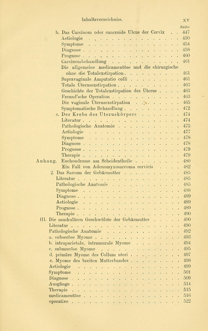 Seite b. Das Carcinom oder cancroide Ulcus der Cervix . . 447 Aetiologie . ^ 45Ö Symptome 454 Diagnose 458 Prognose 460 Carcinombehandlung 461 Die allgemeine medicamentöse und die chirurgisclie ohne die Totalexstirpation 461 Supravaginale Amputatio colli 461 Totale üterusexstirpation 463 Gescliiclite der Totalexstirpation des Uterus .... 463 Freund'sclie Operation 463 Die vaginale Üterusexstirpation . . •. 465 Symptomatische Behandlung 472 c. Der Krebs des Uteruskörpers 474 Literatur 474 Pathologische Anatomie 475 Aetiologie 477 Symptome 478 Diagnose 478 Prognose . • . 479 Therapie 479 Anhang. Enchondrome am Scheidentheile 480 Ein Fall von Adenomyxosarcoma cervicis .... 482 2. Das Sarcom der Gebärmutter 485 Literatur 485 Pathologische Anatomie . 485 Symptome 488 Diagnose- 489 Aetiologie 489 Prognose 489 Therapie 490 IIL Die muskulären Geschwülste der Gebärmutter 490 Literatur 490 Pathologische Anatomie 492 a. subseröse Myome 493 b. intraparietale, intramurale Myome 494 c. submucöse Myome 495 d. primäre Myome des Collum uteri 497 e. Myome des breiten Mutterbandes . 498 Aetiologie 499 Symptome 501 Diagnose 509 Ausgänge ■ 514 Therapie . 515 medicamentöse 516 operative 522