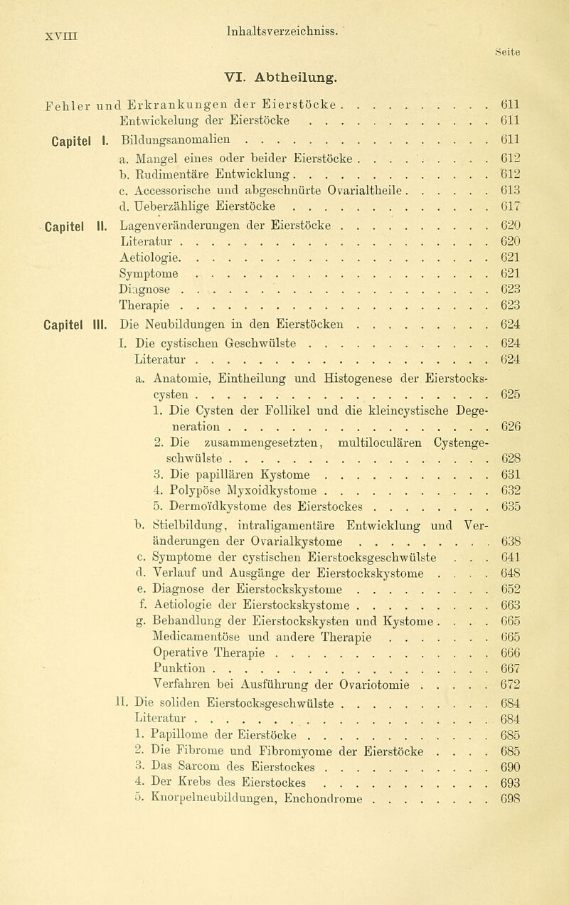 Seite VI. Abtheilung. Fehler und Erkrankungen der Eierstöcke 611 Entwiokelung der Eierstöcke 611 Capitel I. Bildungsanomalien 611 a. Mangel eines oder beider Eierstöcke 612 b. Eudimentäre Entwicklung '612 c. Accessorisclie und abgeschnürte Ovarialtkeile 613 d. Ueberzählige Eierstöcke 617 Capitel II. Lagenveränderungen der Eierstöcke 620 Literatur 620 Aetiologie 621 Symptome 621 Diagnose 623 Therapie 623 Capitel III. Die Neubildungen in den Eierstöcken 624 I. Die cystischen Geschwülste 624 Literatur 624 a. Anatomie, Eintheilung und Histogenese der Eierstocks- cysten 625 1. Die Cysten der Follikel und die kleincystische Dege- neration 626 2. Die zusammengesetzten, multiloculären Cystenge- schwülste 628 3. Die papillären Kystome 631 4. Polypöse Myxoidkystome 632 5. Dermoidkystome des Eierstockes 635 b. Stielbildung, intraligamentäre Entwicklung und Ver- änderungen der Ovarialkystome 638 c. Symptome der cystischen Eierstocksgeschwülste . . . 641 d. Verlauf und Ausgänge der Eierstockskystome .... 648 e. Diagnose der Eierstockskystome 652 f. Aetiologie der Eierstockskystome 663 g. Behandlung der Eierstockskysten und Kystome .... 665 Medicamentöse und andere Therapie 665 Operative Therapie 666 Funktion 667 Verfahren bei Ausführung der Ovariotomie 672 II. Die soliden Eierstocksgeschwülste 684 Literatur 684 1. Papillome der Eierstöcke 685 2. Die Fibrome und Fibromyome der Eierstöcke .... 685 3. Das Sarcom des Eierstockes 690 4. Der Krebs des Eierstockes 693 ö. Knorpelneubildungen, Enchondrome 698