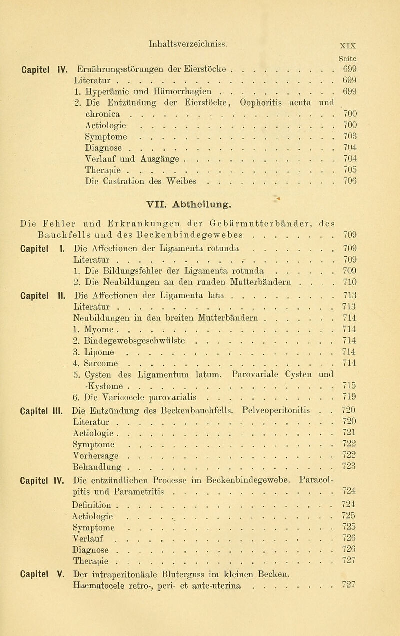 Seite Capitel IV. Ernährungsstörungen der Eierstöcke 699 Literatur 699 1. Hyperämie und Hämorrhagien 699 2. Die Entzündung der Eierstöcke, Oophoritis acuta und chronica 700 Aetiologie 700 Symptome 703 Diagnose 704 Verlauf und Ausgänge 704 Therapie 705 Die Castration des Weibes 706 VII. Abtheilung. Die Fehler und Erkrankungen der Gebärmutterbänder, des Bauchfells und des Beckenbindegewebes 709 Capitel I. Die Affectionen der Ligamenta rotunda 709 Literatur 709 1. Die Bildungsfehler der Ligamenta rotunda 709 2. Die Neubildungen an den runden Mutterbändern .... 710 Capitel IL Die Afi'ectionen der Ligamenta lata 713 Literatur 713 Neubildungen in den breiten Mutterbändern 714 1. Myome 714 2. Bindegewebsgeschwülste 714 3. Lipome • 714 4. Sarcome 714 5. Cysten des Ligamentum latum. Parovariale Cysten und -Kystome 715 6. Die Varicocele parovarialis 719 Capitel III. Die Entzündung des Beckenbauchfells. Pelveoperitonitis . . 720 Literatur 720 Aetiologie 721 Symptome 722 Vorhersage 722 Behandlung 723 Capitel IV. Die entzündlichen Processe im Beckenbindegewebe. Paracol- pitis und Parametritis 724 Definition 724 Aetiologie , 725 Symptome 725 Verlauf . 726 Diagnose 726 Therapie 727 Capitel V. Der intraperitonäale Bluterguss im kleinen Becken. Haematocele retro-, peri- et ante-uterina 727