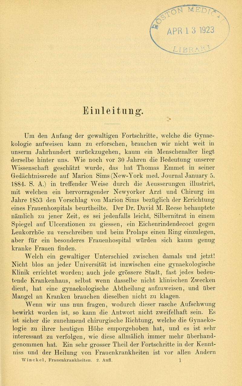 10 'ß' APR 1 3 1923 Einleitung. Um den Anfang der gewaltigen Fortscliritte, welche die Gynae- kologie aufweisen kann zu erforschen, brauchen wir nicht weit in unserm Jahrhundert zurückzugehen, kaum ein Menschenalter liegt derselbe hinter uns. Wie noch vor 30 Jahren die Bedeutung unserer Wissenschaft geschätzt wurde, das hat Thomas Emmet in seiner Gedächtnissrede auf Marion Sims (New-York med. Journal January 5. 1884. S. A.) in treffender Weise durch die Aeusserungen illustrirt, mit welchen ein hervorragender Newyorker Arzt und Chirurg im Jahre 1853 den Vorschlag von Marion Sims bezüglich der Errichtung eines Frauenhospitals beurtheilte. Der Dr. David M. Reese behauptete nämlich zu jener Zeit, es sei jedenfalls leicht, Silbernitrat in einem Spiegel auf Ulcerationen zu giessen, ein Eichenrindendecoct gegen Leukorrhoe zu verschreiben und beim Prolaps einen Ring einzulegen, aber für ein besonderes Frauenhospital würden sich kaum genug kranke Frauen finden. Welch ein gewaltiger Unterschied zwischen damals und jetzt! Nicht blos an jeder Universität ist inzwischen eine gynaekologische Klinik errichtet worden; auch jede grössere Stadt, fast jedes bedeu- tende Krankenhaus, selbst wenn dasselbe nicht klinischen Zwecken dient, hat eine gynaekologische Abtheilung aufzuweisen, und über Mangel an Kranken brauchen dieselben nicht zu klagen. Wenn wir uns nun fragen, wodurch dieser rasche Aufschwung bewirkt worden ist, so kann die Antwort nicht zweifelhaft sein. Es ist sicher die zunehmend chirurgische Richtung, welche die Gynaeko- logie zu ihrer heutigen Höhe emporgehoben hat, und es ist sehr interessant zu verfolgen, wie diese allmälich immer mehr überhand- genommen hat. Ein sehr grosser Theil der Fortschritte in der Kennt- niss und der Heilung von Frauenkrankheiten ist vor allen Andern