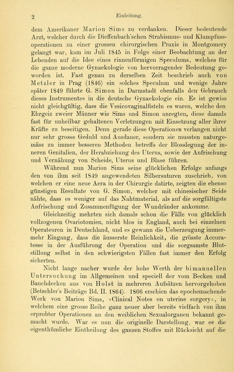 dem Amerikaner Marion Sims zu verdanken. Dieser bedeutende Arzt, welcher durch die Dieffenbach'schen Strabismus- und Klumpfuss- operationen zu einer grossen chirurgischen Praxis in Montgomery gelangt war, kam im Juli 1845 in Folge einer Beobachtung an der Lebenden auf die Idee eines rinnenförmigen Speculums, welches für die ganze moderne Gynaekologie von hervorragender Bedeutung ge- worden ist. Fast genau zu derselben Zeit beschrieb auch von Metzler in Prag (1846) ein solches Speculum und wenige Jahre später 1849 führte G. Simon in Darmstadt ebenfalls den Gebrauch dieses Instrumentes in die deutsche Gynaekologie ein,, Es ist gewiss nicht gleichgültig, dass die Vesicovaginalfisteln es waren, welche den Ehrgeiz zweier Männer wie Sims und Simon anregten, diese damals fast für unheilbar gehaltenen Verletzungen mit Einsetzung aller ihrer Kräfte zu beseitigen. Denn gerade diese Operationen verlangen nicht nur sehr grosse Geduld und Ausdauer, sondern sie mussten naturge- mäss zu immer besseren Methoden betreffs der Blosslegung der in- neren Genitalien, der Herabziehung des Uterus, sowie der Anfrischung und Vernähung von Scheide, Uterus und Blase fähren. Während nun Marion Sims seine glücklichen Erfolge anfangs den von ihm seit 1849 angewendeten Silbersuturen zuschrieb, von welchen er eine neue Aera in der Chirurgie datirte, zeigten die ebenso günstigen Resultate von G. Simon, welcher mit chinesischer Seide nähte, dass es weniger auf das Nahtmaterial, als auf die sorgfältigste Anfrischung und Zusammenfügung der Wundränder ankomme. Gleichzeitig mehrten sich damals schon die Fälle von glücklich vollzogenen Ovariotomien, nicht blos in England, auch bei einzelnen Operateuren in Deutschland, und es gewann die Ueberzeugung immer- mehr Eingang, dass die äusserste Reinlichkeit, die grösste Accura- tesse in der Ausführung der Operation und die sorgsamste Blut- stillung selbst in den schwierigsten Fällen fast immer den Erfolg sicherten. Nicht lange nach er wurde der hohe Werth der bimanuellen Untersuchvmg im Allgemeinen und speciell der vom Becken und Bauchdecken aus von Holst in mehreren Aufsätzen hervorgehoben (Betschler's Beiträge Bd. IL 1864). 1866 erschien das epochemachende Werk von Marion Sims, »Clinical Notes on uterine surgery«, in welchem eine grosse Reihe ganz neuer aber bereits vielfach von ihm erprobter Operationen an den weiblichen Sexualorganen bekannt ge- macht wurde. War es nun die originelle Darstellung, war es die eigenthümliche Eintheilung des ganzen Stoffes mit Rücksicht auf die