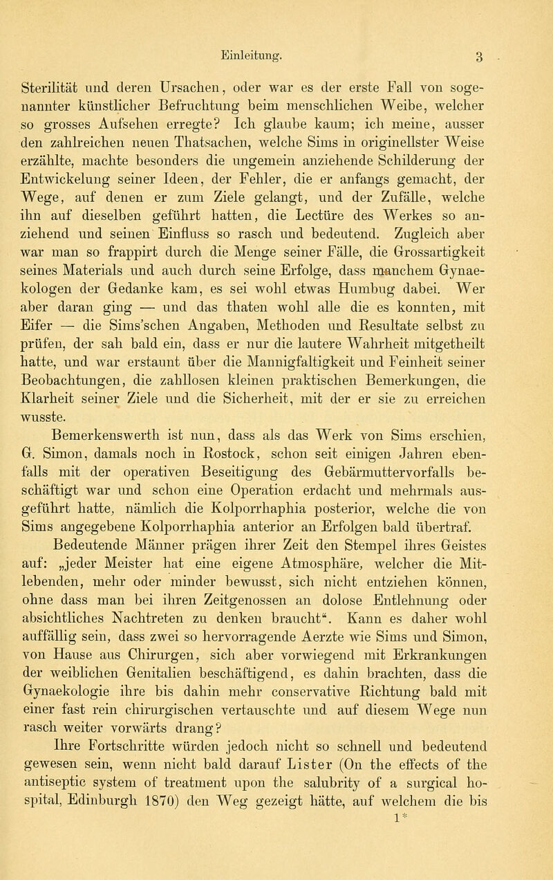 Sterilität und deren Ursachen, oder war es der erste Fall von soge- nannter künstlicher Befruchtung beim menschlichen Weibe, welcher so grosses Aufsehen erregte? Ich glaube kaum; ich meine, ausser den zahlreichen neuen Thatsachen, welche Sims in originellster Weise erzählte, machte besonders die ungemein anziehende Schilderung der Entwickelung seiner Ideen, der Fehler, die er anfangs gemacht, der Wege, auf denen er zum Ziele gelangt, und der Zufälle, welche ihn auf dieselben geführt hatten, die Leetüre des Werkes so an- ziehend und seinen Einfluss so rasch und bedeutend. Zugleich aber war man so frappirt durch die Menge seiner Fälle, die Grossartigkeit seines Materials und auch durch seine Erfolge, dass m^anchem Gynae- kologen der Gedanke kam, es sei wohl etwas Humbug dabei. Wer aber daran ging — und das thaten wohl alle die es konnten, mit Eifer — die Sims'schen Angaben, Methoden und Resultate selbst zu prüfen, der sah bald ein, dass er nur die lautere Wahrheit mitgetheilt hatte, und war erstaunt über die Mannigfaltigkeit und Feinheit seiner Beobachtungen, die zahllosen kleinen praktischen Bemerkungen, die Klarheit seiner Ziele und die Sicherheit, mit der er sie zu erreichen wusste. Bemerkenswerth ist nun, dass als das Werk von Sims erschien, G. Simon, damals noch in Rostock, schon seit einigen Jahren eben- falls mit der operativen Beseitigung des Gebärmuttervorfalls be- schäftigt war und schon eine Operation erdacht und mehrmals aus- geführt hatte^ nämlich die Kolporrhaphia posterior, welche die von Sims angegebene Kolporrhaphia anterior an Erfolgen bald übertraf. Bedeutende Männer prägen ihrer Zeit den Stempel ihres Geistes auf: „jeder Meister hat eine eigene Atmosphäre, welcher die Mit- lebenden, mehr oder minder bewusst, sich nicht entziehen können, ohne dass man bei ihren Zeitgenossen an dolose Entlehnung oder absichtliches Nachtreten zu denken braucht. Kann es daher wohl auffällig sein, dass zwei so hervorragende Aerzte wie Sims und Simon, von Hause aus Chirurgen, sich aber vorwiegend mit Erkrankungen der weiblichen Genitalien beschäftigend, es dahin brachten, dass die Gynaekologie ihre bis dahin mehr conservative Richtung bald mit einer fast rein chirurgischen vertauschte und auf diesem Wege nun rasch weiter vorwärts drang? Ihre Fortschritte würden jedoch nicht so schnell und bedeutend gewesen sein, wenn nicht bald darauf Lister (On the effects of the antiseptic system of treatment upon the salubrity of a surgical ho- spital, Edinburgh 1870) den Weg gezeigt hätte, auf welchem die bis 1*