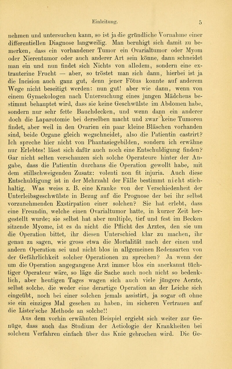 nehmen und untersuchen kann, so ist ja die gründliche Vornahme einer differentiellen Diagnose langweilig. Man beruhigt sich damit zu be- merken, dass ein vorhandener Tumor ein Ovarialtumor oder Myom oder Nierentumor oder auch anderer Art sein könne, dann schneidet man ein und nun findet sich Nichts von alledem, sondern eine ex- trauterine Frucht — aber, so tröstet man sich dann, hierbei ist ja die Incision auch ganz gut, denn jener Fötus konnte auf anderem Wege nicht beseitigt werden: nun gut! aber wie dann, wenn von einem Gynaekologen nach Untersuchung eines jungen Mädchens be- stimmt behauptet wird, dass sie keine Geschwülste im Abdomen habe, sondern nur sehr fette Bauchdecken, und wenn dann ein anderer doch die Laparotomie bei derselben macht und zwar keine Tumoren findet, aber weil in den Ovarien ein paar kleine Bläschen vorhanden sind, beide Organe gleich wegschneidet, also die Patientin castrirt? Ich spreche hier nicht von Phantasiegebilden, sondern ich erwähne nur Erlebtes! lässt sich dafür auch noch eine Entschuldigung finden? Gar nicht selten verschanzen sich solche Operateure hinter der An- gabe, dass die Patientin durchaus die Operation gewollt habe, mit dem stillschweigenden Zusatz: volenti non fit injuria. Auch diese Entschuldigung ist in der Mehrzahl der Fälle bestimmt nicht stich- haltig. Was weiss z. B. eine Kranke von der Verschiedenheit der Unterleibsgeschwülste in Bezug auf die Prognose der bei ihr selbst vorzunehmenden Exstirpation einer solchen? Sie hat erlebt, dass eine Freundin, welche einen Ovarialtumor hatte, in kurzer Zeit her- gestellt wurde; sie selbst hat aber multiple, tief und fest im Becken sitzende Myome, ist es da nicht die Pflicht des Arztes, den sie um die Operation bittet, ihr diesen Unterschied klar zu machen, ihr genau zu sagen, wie gross etwa die Mortalität nach der einen und andern Operation sei und nicht blos in allgemeinen Redensarten von der Gefährlichkeit solcher Operationen zu sprechen? Ja wenn der um die Operation angegangene Arzt immer blos ein anerkannt tüch- tiger Operateur wäre, so läge die Sache auch noch nicht so bedenk- lich, aber heutigen Tages wagen sich auch viele jüngere Aerzte, selbst solche, die weder eine derartige Operation an der Leiche sich eingeübt, noch bei einer solchen jemals assistirt, ja sogar oft ohne sie ein einziges Mal gesehen zu haben, im sicheren Vertrauen auf die Lister'sche Methode an solche!! Aus dem vorhin erwähnten Beispiel ergiebt sich weiter zur Ge- nüge, dass auch das Studium der Aetiologie der Krankheiten bei solchem Verfahren einfach über das Knie gebrochen wird. Die Ge-