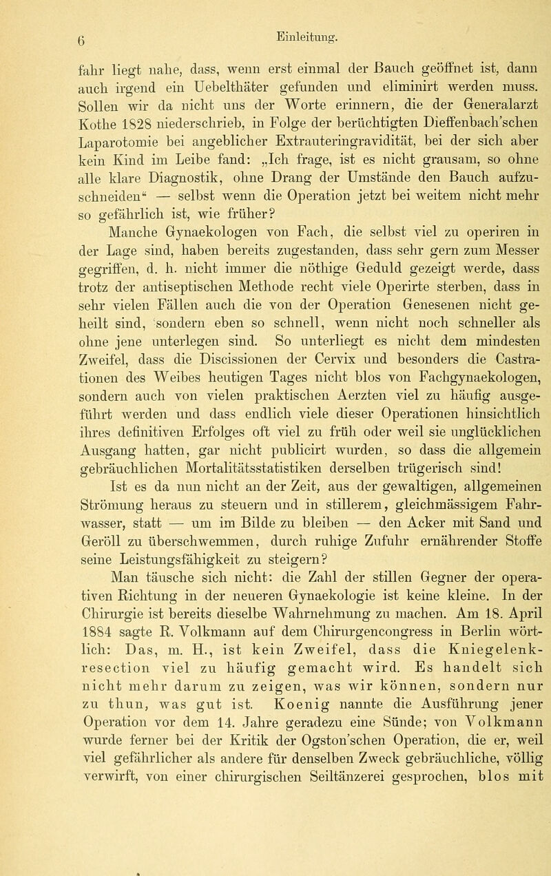 fahr liegt nalie, dass, wenn erst einmal der ßaucli geöffnet ist, dann aucli irgend ein Uebeltliäter gefunden und eliminirt werden muss. Sollen wir da nicht uns der Worte erinnern, die der Greneralarzt Kothe 1828 niederschrieb, in Folge der berüchtigten Dieffenbach'schen Laparotomie bei angeblicher Extrauteringravidität, bei der sich aber kein Kind im Leibe fand: „Ich frage, ist es nicht grausam, so ohne alle klare Diagnostik, ohne Drang der Umstände den Bauch aufzu- schneiden — selbst wenn die Operation jetzt bei weitem nicht mehr so gefährlich ist, wie früher? Manche Gynaekologen von Fach, die selbst viel zu operiren in der Lage sind, haben bereits zugestanden, dass sehr gern zum Messer gegriffen, d. h. nicht immer die nöthige Geduld gezeigt werde, dass trotz der antiseptischen Methode recht viele Operirte sterben, dass in sehr vielen Fällen auch die von der Operation Genesenen nicht ge- heilt sind, 'sondern eben so schnell, wenn nicht noch schneller als ohne jene unterlegen sind. So unterliegt es nicht dem mindesten Zweifel, dass die Discissionen der Cervix und besonders die Castra- tionen des Weibes heutigen Tages nicht blos von Fachgynaekologen, sondern auch von vielen praktischen Aerzten viel zu häufig ausge- führt werden und dass endlich viele dieser Operationen hinsichtlich ihres definitiven Erfolges oft viel zu früh oder weil sie unglücklichen Ausgang hatten, gar nicht publicirt wurden, so dass die allgemein gebräuchlichen Mortalitätsstatistiken derselben trügerisch sind! Ist es da nun nicht an der Zeit, aus der gewaltigen, allgemeinen Strömung heraus zu steuern und in stillerem, gleichmässigem Fahr- wasser, statt — um im Bilde zu bleiben — den Acker mit Sand und Geröll zu überschwemmen, durch ruhige Zufuhr ernährender Stoffe seine Leistungsfähigkeit zu steigern? Man täusche sich nicht: die Zahl der stillen Gegner der opera- tiven Richtung in der neueren Gynaekologie ist keine kleine. In der Chirurgie ist bereits dieselbe Wahrnehmung zu machen. Am 18. April 1884 sagte R. Volkmann auf dem Chirurgencongress in Berlin wört- lich: Das, m. H., ist kein Zweifel, dass die Kniegelenk- resection viel zu häufig gemacht wird. Es handelt sich nicht mehr darum zu zeigen, was wir können, sondern nur zu thun, was gut ist. Koenig nannte die Ausführung jener Operation vor dem 14. Jahre geradezu eine Sünde; von Volkmann wurde ferner bei der Kritik der Ogston'schen Operation, die er, weil viel gefährlicher als andere für denselben Zweck gebräuchliche, völlig verwirft, von einer chirurgischen Seiltänzerei gesprochen, blos mit