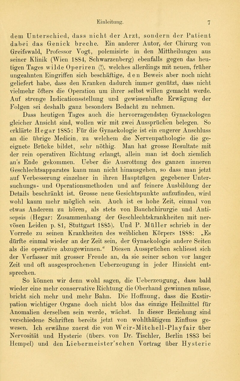 dem Unterschied, dass nicht der Arzt, sondern der Patient dabei das Genick breche. Ein anderer Autor, der Chirurg von Greifswald, Professor Vogt, polemisirte in den Mittheilungen aus seiner KHnik (Wien 1884, Schwarzenberg) ebenfalls gegen das heu- tigen Tages wilde Operiren (!), welches allerdings mit neuen, früher ungeahnten Eingriffen sich beschäftige, den Beweis aber noch nicht geliefert habe, dass den Kranken dadurch immer genützt, dass nicht vielmehr öfters die Operation um ihrer selbst willen gemacht werde. Auf strenge Indicationsstellung und gewissenhafte Erwägung der Folgen sei deshalb ganz besonders Bedacht zu nehmen. Dass heutigen Tages auch die hervorragendsten Gynaekologen gleicher Ansicht sind, wollen wir mit zwei Aussprüchen belegen. So erklärte He gar 1885: Für die Gynaekologie ist ein engerer Anschluss an die übrige Medicin, zu welchem die Nervenpathologie die ge- eignete Brücke bildet, sehr nöthig. Man hat grosse Resultate mit der rein operativen Richtung erlangt, allein man ist doch ziemlich an's Ende gekommen, üeber die Ausrottung des ganzen inneren Geschlechtsapparates kann man nicht hinausgehen, so dass man jetzt auf Verbesserung einzelner in ihren Hauptzügen gegebener Unter- suchungs- und Operationsmethoden und auf feinere Ausbildung der Details beschränkt ist. Grosse neue Gesichtspunkte aufzufinden, wird wohl kaum mehr möglich sein. Auch ist es hohe Zeit, einmal von etwas Anderem zu hören, als stets von Bauchchirurgie und Anti- sepsis (Hegar: Zusammenhang der Geschlechtskrankheiten mit ner- vösen Leiden p. 81, Stuttgart 1885). Und P. Müller schrieb in der Vorrede zu seinen Krankheiten des weiblichen Körpers 1888: „Es dürfte einmal wieder an der Zeit sein, der Gynaekologie andere Seiten als die operative abzugewinnen. Diesen Aussprüchen schliesst sich der Verfasser mit grosser Freude an, da sie seiner schon vor langer Zeit und oft ausgesprochenen Ueberzeugung in jeder Hinsicht ent- sprechen. So können wir denn wohl sagen, die Ueberzeugung, dass bald wieder eine mehr conservative Richtung die Oberhand gewinnen müsse, bricht sich mehr und mehr Bahn. Die Hoffnung, dass die Exstir- pation wichtiger Organe doch nicht blos das einzige Heilmittel für Anomalien derselben sein werde, wächst. In dieser Beziehung sind verschiedene Schriften bereits jetzt von wohlthätigem Einfluss ge- wesen. Ich erwähne zuerst die von Weir-Mitchell-Playfair über Nervosität und Hysterie (übers, von Dr. Tischler, Berlin 1883 bei Hempel) und den Liebermeister'schen Vortrag über Hysterie