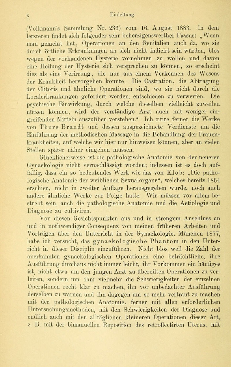 (Volkmann's Sammlung Nr. 236) vom 16. August 1883. In dem letzteren findet sich folgender sehr beherzigenswerther Passus: „Wenn man gememt hat, Operationen an den Genitalien auch da, wo sie durch örtliche Erkrankungen an sich nicht indicirt sein würden, blos wegen der vorhandenen Hysterie vornehmen zu wollen und davon eine Heilung der Hysterie sich versprechen zu können, so erscheint dies als eine Verirrung, die nur aus einem Verkennen des Wesens der Krankheit hervorgehen konnte. Die Castration, die Abtragung der Clitoris und ähnliche Operationen sind, wo sie nicht durch die Localerkrankungen gefordert werden, entschieden zu verwerfen. Die psychische Einwirkung, durch welche dieselben vielleicht zuweilen nützen können, wird der verständige Arzt auch mit weniger ein- greifenden Mitteln auszuüben verstehen. Ich citire ferner die Werke von Thure Brandt und dessen ausgezeichnete Verdienste um die Einführung der methodischen Massage in die Behandlung der Frauen- krankheiten, auf welche wir hier nur hinweisen können, aber an vielen Stellen später näher eingehen müssen. Glücklicherweise ist die pathologische Anatomie von der neueren Gynaekologie nicht vernachlässigt worden; indessen ist es doch auf- fällig, dass ein so bedeutendes Werk wie das von Klob: „Die patho- logische Anatomie der weiblichen Sexualorgane, welches bereits 1864 erschien, nicht in zweiter Auflage herausgegeben wurde, noch auch andere ähnliche Werke zur Folge hatte. Wir müssen vor allem be- strebt sein, auch die pathologische Anatomie und die Aetiologie und Diagnose zu cultiviren. Von diesen Gesichtspunkten aus und in strengem Anschluss an und in nothwendiger Consequenz von meinen früheren Arbeiten und Vorträgen über den Unterricht in der Gynaekologie, München 1877, habe ich versucht, das gynaekologische Phantom in den Unter- richt in dieser Disciplin einzuführen. Nicht blos weil die Zahl der anerkannten gynaekologischen Operationen eine beträchtliche, ihre Ausführung durchaus nicht immer leicht, ihr Vorkommen ein häufiges ist, nicht etwa um den jungen Arzt zu übereilten Operationen zu ver- leiten, sondern um ihm vielmehr die Schwierigkeiten der einzelnen Operationen recht klar zu machen, ihn vor unbedachter Ausführung derselben zu warnen und ihn dagegen um so mehr vertraut zu machen mit der pathologischen Anatomie, ferner mit allen erforderlichen Untersuchungsmethoden, mit den Schwierigkeiten der Diagnose und endlich auch mit den alltäglichen kleineren Operationen dieser Art, z. B. mit der bimanuellen Reposition des retroflectirten Uterus, mit