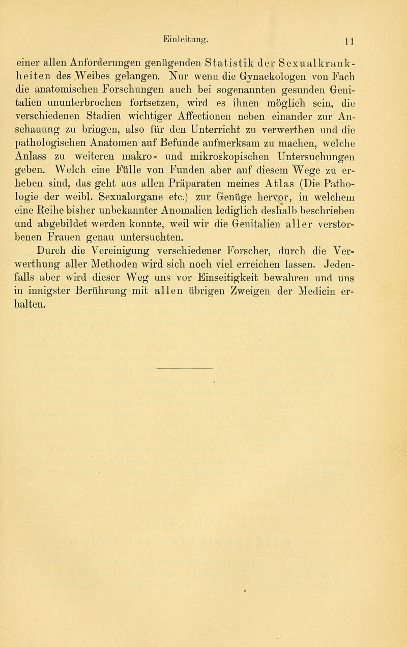 einer allen Anforderungen genügenden Statistik der Sexualkrank- heiten des Weibes gelangen. Nur wenn die Gynaekologen von Fach die anatomischen Forschungen auch bei sogenannten gesunden Geni- talien ununterbrochen fortsetzen, wird es ihnen möglich sein, die verschiedenen Stadien wichtiger Affectionen neben einander zur An- schauung zu bringen, also für den Unterricht zu verwerthen und die pathologischen Anatomen auf Befunde aufmerksam zu machen, welche Anlass zu weiteren makro- und mikroskopischen Untersuchungen geben. Welch eine Fülle von Funden aber auf diesem Wege zu er- heben sind, das geht aus allen Präparaten meines Atlas (Die Patho- logie der weibl. Sexualorgane etc.) zur Genüge hervor, in welchem eine Reihe bisher unbekannter Anomalien lediglich deshalb beschrieben und abgebildet werden konnte, weil wir die Genitalien aller verstor- benen Frauen genau untersuchten. Durch die Vereinigung verschiedener Forscher, durch die Ver- werthung aller Methoden wird sich noch viel erreichen lassen. Jeden- falls aber wird dieser Weg uns vor Einseitigkeit bewahren und uns in innigster Berührung mit allen übrigen Zweigen der Medicin er- halten.