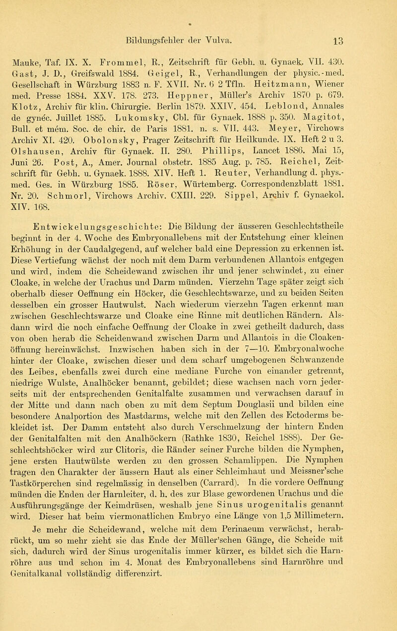 Mauke, Taf. IX. X. Frommel, R., Zeitschrift für Gebh. u. Gynaek. VII. 430. Gast, J. J)., Greifswald 1884. Geigel, R., Verhandlungen der physic. - med. Gesellschaft in Würzburg 1883 n. F. XVII. Nr. 6 2 Tfln. Heitzmann, Wiener med. Presse 1884. XXV. 178. 273. Heppner, Müller's Archiv 1870 p. 679. Klotz, Archiv für klin. Chirurgie. Berlin 1879. XXIV. 454. Lebiond, Annales de gynec. Juillet 1885. Lukomsky, Cbl. für Gynaek. 1888 p. 350. Magitot, Bull, et mem. Soc. de chir, de Paris 1881. n. s. VII. 443. Meyer, Virchows Archiv XI. 420. Obolonsky, Prager Zeitschrift für Heilkunde. IX. Heft 2 u 3. Olshausen, Archiv für Gynaek. IL 280. Phillips, Lancet 1886. Mai 15, Juni 26. Post, A., Amer. Journal obstetr. 1885 Aug. p. 785. Reichel, Zeit- schrift für Gebh. u. Gynaek. 1888. XIV. Heft 1. Reuter, Verhandlung d. phys.- med. Ges. in Würzburg 1885. Röser, Würtemberg. Correspondenzblatt 1881. Nr. 20. Schmorl, Virchows Archiv. CXHl. 229. Sippel, Arahiv f. Gynaekol. XIV. 168. Entwickelungsgeschichte: DieBildung der äusseren Geschlechtstheile beginnt in der 4. Woche des Embryonallebens mit der Entstehung einer kleinen Erhöhung in der Caudalgegend, auf welcher bald eine Depression zu erkennen ist. Diese Vertiefung wächst der noch mit dem Darm verbundenen Allantois entgegen und wird, indem die Scheidewand zwischen ihr und jener schwindet, zu einer Cloake, in welche der Urachus und Darm münden. Vierzehn Tage später zeigt sich oberhalb dieser Oeffnung ein Höcker, die Geschlechtswarze, und zu beiden Seiten desselben ein grosser Hautwulst. Nach wiederum vierzehn Tagen erkennt man zwischen Geschlechtswarze und Cloake eine Rinne mit deutlichen Rändern. Als- dann wird die noch einfache Oeffnung der Cloake in zwei getheilt dadurch, dass von oben herab die Scheidenwand zwischen Darm und Allantois in die Cloaken- öfthung hereinwächst. Inzwischen haben sich in der 7—10. Embryonalwoche hinter der Cloake, zwischen dieser und dem scharf umgebogenen Schwanzende des Leibes, ebenfalls zwei durch eine mediane Furche von einander getrennt, niedrige Wulste, Analhöcker benannt, gebildet; diese wachsen nach vorn jeder- seits mit der entsprechenden Genitalfalte zusammen und verwachsen darauf in der Mitte und dann nach oben zu mit dem Septum Douglasii und bilden eine besondere Analportion des Mastdarms, welche mit den Zellen des Ectoderms be- kleidet ist. Der Damm entsteht also durch Verschmelzung der hintern Enden der Genitalfalten mit den Analhöckern (Rathke 1830, Reichel 1888). Der Ge- schlechtshöcker wird zur Clitoris, die Ränder seiner Furche bilden die Nymphen, jene ersten Hautwülste werden zu den grossen Schamlippen. Die Nymphen tragen den Charakter der äussern Haut als einer Schleimhaut und Meissner'sche Tastkörperchen sind regelmässig in denselben (Carrard). In die vordere Oefinung münden die Enden der Harnleiter, d. h. des zur Blase gewordenen Urachus und die Ausführungsgänge der Keimdrüsen, weshalb jene Sinus urogenitalis genannt wird. Dieser hat beim viermonatlichen Embryo eine Länge von 1,5 Millimetern. Je mehr die Scheidewand, welche mit dem Perinaeum verwächst, herab- rückt, um so mehr zieht sie das Ende der Müller'schen Gänge, die Scheide mit sich, dadurch wird der Sinus urogenitalis immer kürzer, es bildet sich die Harn- röhre aus und schon im 4. Monat des Embryonallebens sind Harnröhre und Genitalkanal vollständig difi'erenzirt.