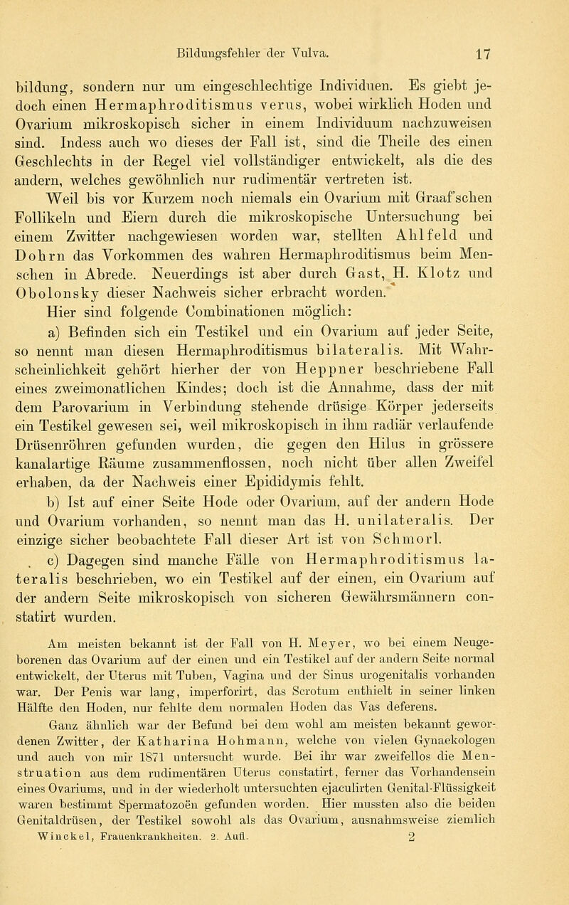 bildnng, sondern nur um eingeschlechtige Individuen. Es giebt je- doch einen Hermaphroditismus verus, wobei wirklich Hoden und Ovarium mikroskopisch sicher in einem Individuum nachzuweisen sind. Indess auch wo dieses der Fall ist, sind die Theile des einen Geschlechts in der Regel viel vollständiger entwickelt, als die des andern, welches gewöhnlich nur rudimentär vertreten ist. Weil bis vor Kurzem noch niemals ein Ovarium mit Graafschen Follikeln und Eiern durch die mikroskopische Untersuchung bei einem Zwitter nachgewiesen worden war, stellten Ahlfeld und Dohrn das Vorkommen des wahren Hermaphroditismus beim Men- schen in Abrede. Neuerdings ist aber durch Gast, H. Klotz und Obolonsky dieser Nachweis sicher erbracht worden. Hier sind folgende Combinationen möglich: a) Befinden sich ein Testikel und ein Ovarium auf jeder Seite, so nennt man diesen Hermaphroditismus bilateralis. Mit Wahr- scheinlichkeit gehört hierher der von Heppner beschriebene Fall eines zweimonatlichen Kindes; doch ist die Annahme, dass der mit dem Parovarium in Verbindung stehende drüsige Körper jederseits ein Testikel gewesen sei, weil mikroskopisch in ihm radiär verlaufende Drüsenröhren gefunden wurden, die gegen den Hilus in grössere kanalartige Räume zusammenflössen, noch nicht über allen Zweifel erhaben, da der Nachweis einer Epididymis fehlt. b) Ist auf einer Seite Hode oder Ovarium, auf der andern Hode und Ovarium vorhanden, so nennt man das H. unilateralis. Der einzige sicher beobachtete Fall dieser Art ist von Schmorl. c) Dagegen sind manche Fälle von Hermaphroditismus la- teralis beschrieben, wo ein Testikel auf der einen, ein Ovarium auf der andern Seite mikroskopisch von sicheren Gewährsmännern con- statirt wurden. Am meisten bekannt ist der Fall von H. Meyer, wo bei einem Neuge- borenen das Ovarium auf der einen und ein Testikel auf der andern Seite normal entwickelt, der Uterus mit Tuben, Vagina und der Sinus urogenitalis vorbanden war. Der Penis war lang, imperforirt, das Scrotum enthielt in seiner linken Hälfte den Hoden, nur fehlte dem normalen Hoden das Vas deferens. Ganz ähnlich war der Befund bei dem wohl am meisten bekannt gewor- denen Zwitter, der Katharina Hohmann, welche von vielen Gynaekologen und auch von mir 1871 untersucht wurde. Bei ihr war zweifellos die Men- struation aus dem rudimentären Uterus constatirt, ferner das Vorhandensein eines Ovariums, und in der wiederholt untersuchten ejaculirten Genital-Flüssigkeit waren bestimmt Spermatozoon gefunden worden. Hier mussten also die beiden Genitaldrüsen, der Testikel sowohl als das Ovarium, ausnahmsweise ziemlich Winckel, Frauenkrankheitea. 2. Auü. 2