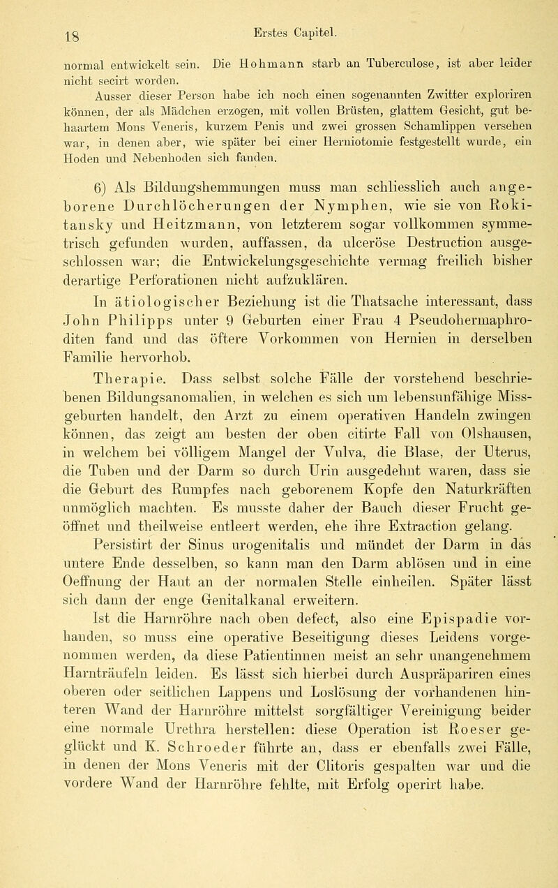 normal entwickelt sein. Die Hohmann starb an Tuberculose, ist aber leider nicht secirt worden. Ausser dieser Person habe ich noch einen sogenannten Zwitter exploriren können, der als Mädchen erzogen, mit vollen Brüsten, glattem Gesicht, gut be- haartem Mons Veneris, kurzem Penis und zwei grossen Schamlippen versehen war, in denen aber, wie später bei einer Herniotomie festgestellt wurde, ein Hoden und Nebenhoden sich fanden. 6) Als Bildungshemmungen muss man schliesslicb. auch ange- borene Durchlöcherungen der Nymphen, wie sie von Roki- tansky und Heitzmann, von letzterem sogar vollkommen symme- trisch gefunden wurden, auffassen, da ulceröse Destruction ausge- schlossen war; die Entwickelungsgeschichte vermag freilich bisher derartige Perforationen nicht aufzuklären. In ätiologischer Beziehung ist die Thatsache interessant, dass John Philipps unter 9 Geburten einer Frau 4 Pseudohermaphro- diten fand und das öftere Vorkommen von Hernien in derselben Familie hervorhob. Therapie. Dass selbst solche Fälle der vorstehend beschrie- benen Bildungsanomalien, in welchen es sich um lebensunfähige Miss- geburten handelt, den Arzt zu einem operativen Handeln zwingen können, das zeigt am besten der oben citirte Fall von Olshausen, in welchem bei völligem Mangel der Vulva, die Blase, der Uterus, die Tuben und der Darm so durch Urin ausgedehnt waren, dass sie die Geburt des Rumpfes nach geborenem Kopfe den Naturkräften unmöglich machten. Es musste daher der Bauch dieser Frucht ge- öffnet und theilweise entleert werden, ehe ihre Extraction gelang. Persistirt der Sinus urogenitalis und mündet der Darm in das untere Ende desselben, so kann man den Darm ablösen und in eine OefiPnung der Haut an der normalen Stelle einheilen. Später lässt sich dann der enge Genitalkanal erweitern. Ist die Harnröhre nach oben defect, also eine Epispadie vor- handen, so muss eine operative Beseitigung dieses Leidens vorge- nommen werden, da diese Patientinnen meist an sehr unangenehmem Harnträufeln leiden. Es lässt sich hierbei durch Auspräpariren eines oberen oder seitlichen Lappens und Loslösung der vorhandenen hin- teren Wand der Harnröhre mittelst sorgfältiger Vereinigung beider eine normale Urethra herstellen: diese Operation ist Roeser ge- glückt und K. Schroeder führte an, dass er ebenfalls zwei Fälle, in denen der Mons Veneris mit der Clitoris gespalten war und die vordere Wand der Harnröhre fehlte, mit Erfolg operirt habe.