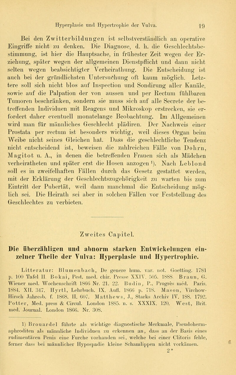 Bei den Zwitterbildungen ist selbstverständlich an operative Eingriffe nicht zu denken. Die Diagnose, d. h. die Geschlechtsbe- stimmung, ist hier die Hauptsache, in frühester Zeit wegen der Er- ziehung, später wegen der allgemeinen Dienstpflicht und dann nicht selten wegen beabsichtigter Verheirathung, Die Entscheidung ist auch bei der gründlichsten Untersuchung oft kaum möglich. Letz- tere soll sich nicht blos auf Inspection und Sondirung aller Kanäle, sowie auf die Palpation der von aussen und per Rectum fühlbaren Tumoren beschränken, sondern sie muss sich auf alle Secrete der be- treffenden Individuen mit Reagens und Mikroskop erstrecken, sie er- fordert daher eventuell monatelange Beobachtung. Im Allgemeinen wird man für männliches Geschlecht plädiren. Der Nachweis einer Prostata per rectum ist besonders wichtig, weil dieses Organ beim Weibe nicht seines Gleichen hat. Dass die geschlechtliche Tendenz nicht entscheidend ist, beweisen die zahlreichen Fälle von Do hm, Magitot u. A., in denen die betreffenden Frauen sich als Mädchen verheiratheten und später erst die Hosen anzogen^). Nach Leblond soll es in zweifelhaften Fällen durch das Gesetz gestattet werden, mit der Erklärung der Geschlechtszugehörigkeit zu warten bis zum Eintritt der Pubertät, weil dann manchmal die Entscheidung mög- lich sei. Die Heirath sei aber in solchen Fällen vor Feststellung des Geschlechtes zu verbieten. Zweites Capitel. Die üljerzäliligeii und abnorm starken Entwickelungen ein- zelner Tlieile der Vulva: Hyperplasie und Hypertrophie. Litteratur: Blumenbach, De genere hum. var. not. Goetting. 1781 p. 100 Tafel H. Bokai, Pest. med. chir. Presse XXIV. 505. 1888. Braun, G. Wiener med. Wochenschrift 1866 Nr. 21. 22. Budin^ P., Progres med. Paris, 1884. XII. 347. Hyrtl, Lehrbuch. IX. Aufl. 1866 p. 718. Mason, Virchow- Hirsch Jahresb. f. 1868. II. 607. Matthews, J., Starks Archiv IV. 188. 1792. Potter, Med. press & Circul. London 1885. n. s. XXXIX. 120. West, Brit. med. Journal. London 1866. Nr. 308. 1) Brouardel führte als wichtige diagnostische Merkmale, Pseudoherm- aphroditen als männliche Individuen zu erkennen an, dass an der Basis eines rudimentären Penis eine Furche vorhanden sei, welche bei einer Clitoris fehle, ferner dass bei männlicher Hypospadie kleine Schamlippen nicht vorkämen. 2*