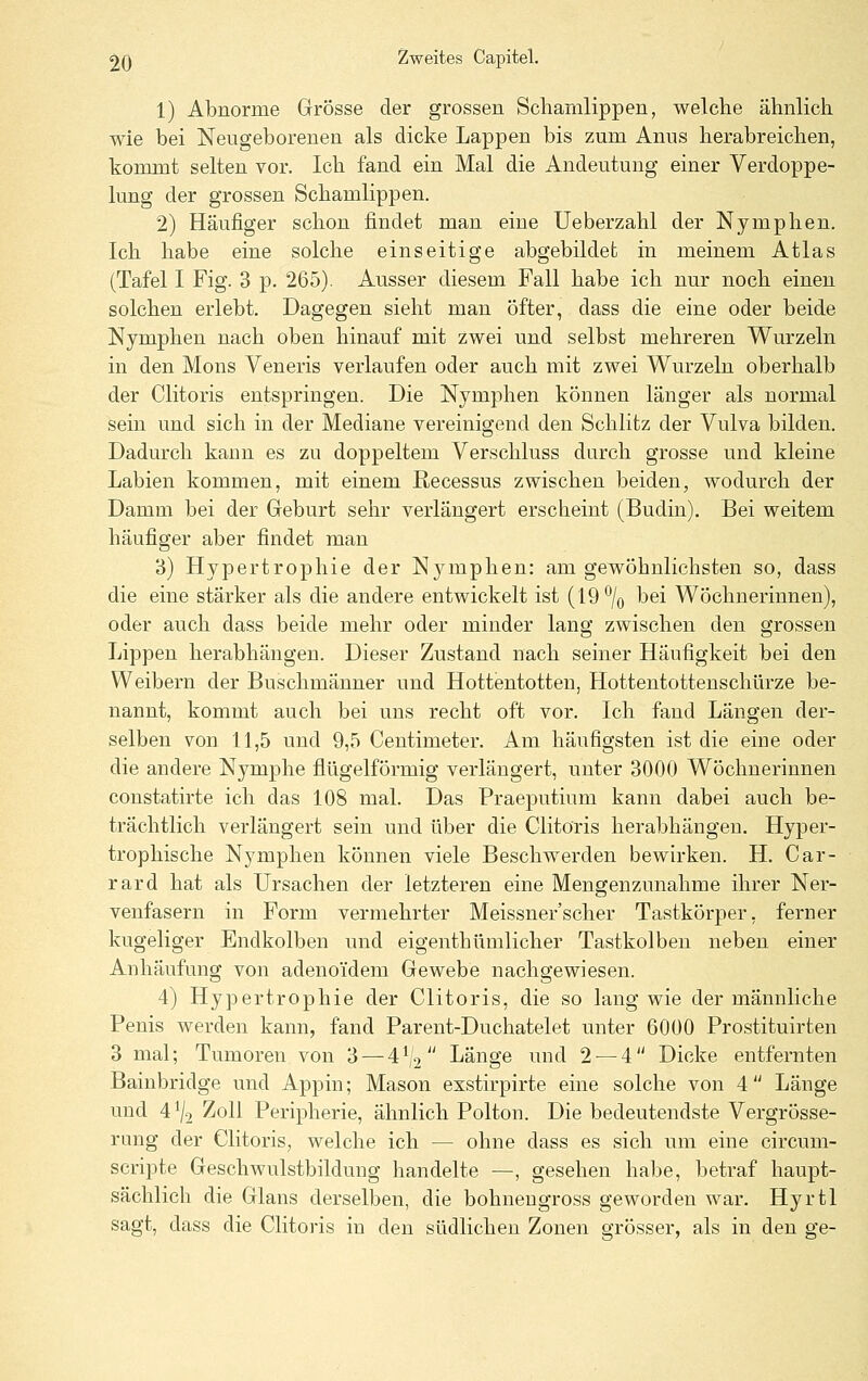 1) Abnorme Grösse der grossen Schamlippen, welche ähnlich wie bei Neugeborenen als dicke Lappen bis zum Anus herabreichen, kommt selten vor. Ich fand ein Mal die Andeutung einer Verdoppe- lung der grossen Schamlippen. 2) Häufiger schon findet man eine Ueberzahl der Nymphen. Ich habe eine solche einseitige abgebildet in meinem Atlas (Tafel I Fig. 3 p. 265). Ausser diesem Fall habe ich nur noch einen solchen erlebt. Dagegen sieht man öfter, dass die eine oder beide Nymphen nach oben hinauf mit zwei und selbst mehreren Wurzeln in den Mons Veneris verlaufen oder auch mit zwei Wurzeln oberhalb der Clitoris entspringen. Die Nymphen können länger als normal sein und sich in der Mediane vereinigend den Schlitz der Vulva bilden. Dadurch kann es zu doppeltem Verschluss durch grosse und kleine Labien kommen, mit einem Recessus zwischen beiden, wodurch der Damm bei der Geburt sehr verlängert erscheint (Budin). Bei weitem häufiger aber findet man 3) Hypertrophie der Njanphen: am gewöhnlichsten so, dass die eine stärker als die andere entwickelt ist (19'^/q bei Wöchnerinnen), oder auch dass beide mehr oder minder lang zwischen den grossen Lippen herabhängen. Dieser Zustand nach seiner Häufigkeit bei den Weibern der Buschmänner und Hottentotten, Hottentottenschürze be- nannt, kommt auch bei uns recht oft vor. Ich fand Längen der- selben von 11,5 und 9,5 Centimeter. Am häufigsten ist die eiue oder die andere Nymphe flügeiförmig verlängert, unter 3000 Wöchnerinnen constatirte ich das 108 mal. Das Praeputium kann dabei auch be- trächtlich verlängert sein und über die Clitoris herabhängen. Hyper- trophische Nymphen können viele Beschwerden bewh-ken. H. Car- rard hat als Ursachen der letzteren eine Mengenzunahme ihrer Ner- venfasern in Form vermehrter Meissner'scher Tastkörper, ferner kugeliger Endkolben und eigenthümlicher Tastkolbeu neben einer Anhäufung von adenoidem Gewebe nachgewiesen. 4) Hypertrophie der Clitoris, die so lang wie der männliche Penis werden kann, fand Parent-Duchatelet unter 6000 Prostituirten 3 mal; Tumoren von 3 — 4^2 Länge und 2 — 4 Dicke entfernten Bainbridge und Appin; Mason exstirpirte eine solche von 4 Länge und 4 ^/o Zoll Peripherie, ähnlich Polton. Die bedeutendste Vergrösse- rung der Clitoris, welche ich — ohne dass es sich um eine circum- scripte Geschwulstbildung handelte —, gesehen habe, betraf haupt- sächlich die Glans derselben, die bohneugross geworden war. Hyrtl sagt, dass die Clitoris in den südlichen Zonen grösser, als in den ge-