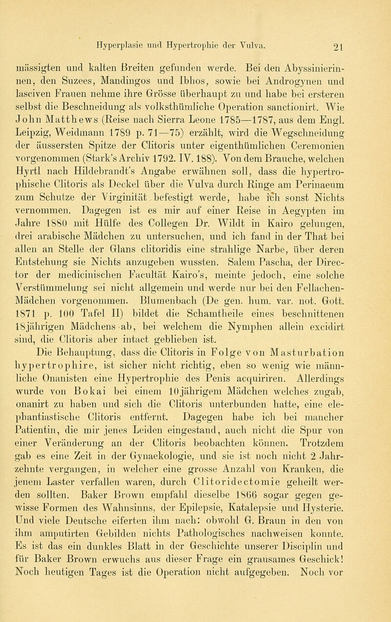 mässigten und kalten Breiten gefnnden werde. Bei den Abyssinierin- nen, den Suzees, Mandiugos und Iblios, sowie bei Androgynen und lasciven Frauen nehme ihre Grösse überhaupt zu und habe bei ersteren selbst die Beschneidung als volksthümliche Operation sanctionirt. Wie John Matthews (Reise nach Sierra Leone 1785—1787, aus dem Engl. Leipzig, Weidmann 1789 p. 71—75) erzählt, wird die Wegschneidung der äussersten Spitze der Clitoris unter eigenthümlichen Cerenionien vorgenommen (Stark's Archiv 1792. IV. 188). Von dem Brauche, welchen Hyrtl nach Hildebrandt's Angabe erwähnen soll, dass die hypertro- phische Clitoris als Deckel über die Vulva durch Ringe am Perinaeum zum Schutze der Virginität befestigt werde, habe ich sonst Nichts vernommen. Dagegen ist es mir auf einer Reise in Aegypten im Jahre 1880 mit Hülfe des CoUegen Dr. Wildt in Kairo gelungen, drei arabische Mädchen zu untersuchen, und ich fand in der That bei allen an Stelle der Glans clitoridis eine strahlige Narbe, über deren Entstehung sie Nichts anzugeben wussten. Salem Pascha, der Direc- tor der medicinischen Facultät Kairo's, meinte jedoch, eine solche Verstümmelung sei nicht allgemein und werde nur bei den Fellachen- Mädchen vorgenommen. Blumeubach (De gen. hum. var. not. Gott. 1871 p. 100 Tafel II) bildet die Schamtheile eines beschnittenen 18jährigen Mädchens ab, bei welchem die Nymphen allein excidirt sind, die Clitoris aber intact geblieben ist. . Die Behauptung, dass die Clitoris in Folge von Masturbation hypertrophire, ist sicher nicht richtig, eben so wenig wie männ- liche Onanisten eine Hypertrophie des Penis acquiriren. Allerdings wurde von Bokai bei einem 10jährigem Mädchen welches zugab, onanirt zu haben und sich die Clitoris uiiterbunden hatte, eine ele- phantiastische Clitoris entfernt. Dagegen habe ich bei mancher Patientin, die mir jenes Leiden eingestand, auch nicht die Spur von einer Veränderung an der Clitoris beobachten können. Trotzdem gab es eine Zeit in der Gynaekologie, und sie ist noch nicht 2 Jahr- zehnte vergangen, in welcher eine grosse Anzahl von Kranken, die jenem Laster verfallen waren, durch Clitoridectomie geheilt wer- den sollten. Baker Brown empfahl dieselbe 1866 sogar gegen ge- wisse Formen des Wahnsinns, der Epilepsie, Katalepsie und Hysterie. Und viele Deutsche eiferten ihm nach: obwohl G. Braun in den von ihm amputirten Gebilden nichts Pathologisches nachweisen konnte. Es ist das ein dunkles Blatt in der Geschichte unserer Disciplin und für Baker Brown erwuchs aus dieser Frage ein grausames Geschick! Noch heutigen Tages ist die Operation nicht aufgegeben. Noch vor