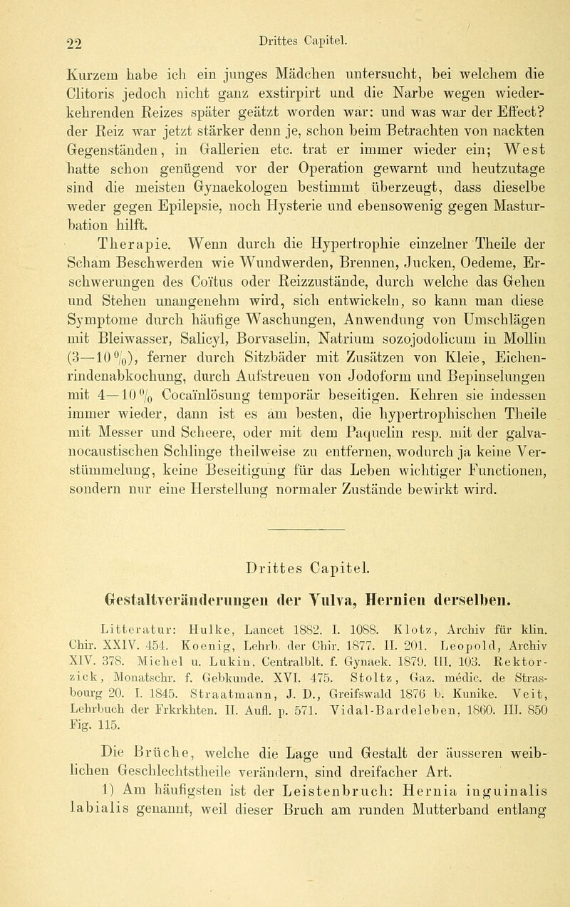 Kurzem habe ich ein junges Mädchen untersucht, bei welchem die Clitoris jedoch nicht ganz exstirpirt und die Narbe wegen wieder- kehrenden Reizes später geätzt worden war: und was war der Effect? der Reiz war jetzt stärker denn je, schon beim Betrachten von nackten Gegenständen, in Gallerien etc. trat er immer wieder ein; West hatte schon genügend vor der Operation gewarnt und heutzutage sind die meisten Gynaekologen bestimmt überzeugt, dass dieselbe weder gegen Epilepsie, noch Hysterie und ebensowenig gegen Mastur- bation hilft. Therapie. Wenn durch die Hypertrophie einzelner Theile der Scham Beschwerden wie Wundwerden, Brennen, Jucken, Oedeme, Er- schwerungen des Coitus oder Reizzustände, durch welche das Gehen und Stehen unangenehm wird, sich entwickeln, so kann man diese Symptome durch häufige Waschungen, Anwendung von Umschlägen mit Bleiwasser, Salicyl, Borvaselin, Natrium sozojodolicum in Mollin (3—10%), ferner durch Sitzbäder mit Zusätzen von Kleie, Eichen- rindenabkochung, durch Aufstreuen von Jodoform und Bepinselungen mit 4—10% Cocainlösung temporär beseitigen. Kehren sie indessen immer wieder, dann ist es am besten, die hypertrophischen Theile mit Messer und Scheere, oder mit dem Paquelin resp. mit der galva- nocaustischen Schlinge theilweise zu entfernen, wodurch ja keine Ver- stümmelung, keine Beseitigung für das Leben wichtiger Functionen, sondern nur eine Herstellung normaler Zustände bewirkt wird. Drittes Capitel. Grestaltveräiitlerimgeii der Yiilva, Hernien derselben. Litteratur: Hulke, Lancet 1882. I. 1088. Klotz-, Archiv für klin. Chir. XXIV. 454. Koenig, Lehrb. der Chir. 1877. IL 201. Leopold, Archiv XIV. 378. Michel u. Lukin, Centralblt. f. Gynaek. 1879. IIL 103. Rektor- zick, Monatschr. f. Gebkunde. XVI. 475. Stoltz, Gaz. medic. de Stras- bourg 20. L 1845. Straatmann, J. D., Greifswald 1876 b. Kunike. Veit, Lehrbuch der Frkrkhten. IL Aufl. p. 571. Vidal-Bardeichen. 1860. IIL 850 Fig. 115. Die Brüche, welche die Lage und Gestalt der äusseren weib- lichen Geschlechtstheile verändern, sind dreifacher Art. 1) Am häufigsten ist der Leistenbruch: Hernia inguinalis labialis genannt, weil dieser Bruch am runden Mutterband entlansr