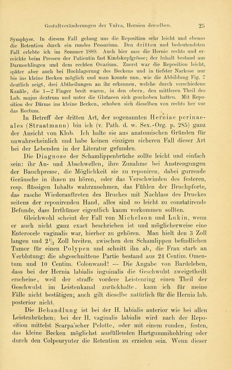 Symphyse. In diesem Fall gelang uns die Reposition selir leicht und ebenso die Retention durch ein rundes Pessarium. Den dritten und bedeutendsten Fall erlebte ich im Sommer 1889. Auch hier sass die Hernie rechts und er- reichte beim Pressen der Patientin fast Kindskopfgrösse; der Inhalt bestand aus Darmschlingen und dem rechten Ovarium. Zuerst war die Reposition leicht, später aber auch bei Hochlagerung des Beckens und in tiefster Narkose nur bis ins kleine Becken möglich und man konnte nun, wie die Abbildung Fig. 7 deutlich zeigt, drei Abtheilungen an ihr erkennen, welche durch verschiedene Kanäle, die 1—2 Finger breit waren, in den obern, den mittleren Tlieil des Lab. majus dextrum und unter die Glutaeen sich geschoben hatten. Mit Repo- sition der Därme ins kleine Becken, schoben sich dieselben von rechts her vor das Rectum. In Betreff der dritten Art, der sogenannten Herniae perinae- ales (Straatmann) bin icli (v. Patli. d. w. Sex.-Org. p. 285) ganz der Ansicht von Klob. Ich halte sie aus anatomischen Gründen für unwahrscheinlich und habe keinen einzigen sicheren Fall dieser Art bei der Lebenden in der Literatur gefunden. Die Diagnose der Schamlippenbrüche sollte leicht und einfach sein: ihr An- und Abschwellen, ihre Zunahme bei Anstrengungen der Bauchpresse, die Möglichkeit sie zu reponiren, dabei gurrende Geräusche in ihnen zu hören, oder das Verschwinden des festeren, resp. flüssigen Inhalts wahrzunehmen, das Fühlen der Bruchpforte, das rasche Wiederauftreten des Bruches mit Nachlass des Druckes seitens der reponirenden Hand, alles sind so leicht zu constatirende Befunde, dass Irrthümer eigentlich kaum vorkommen sollten. Gleichwohl scheint der Fall von Michelson und Lukin, wenn er auch nicht ganz exact beschrieben ist und möglicherweise eine Enterocele vaginalis war, hierher zu gehören. Man hielt den 3 Zoll langen und 2^/2 Zoll breiten, zwischen den Schamlippen befindlichen Tumor für einen Polypen und schnitt ihn ab, die Frau starb an Verblutung: die abgeschnittene Partie bestand aus 24 Centim. Omen- tum und 10 Centim. Colonwand! — Die Angabe von Bardeleben, dass bei der Hernia labialis inguinalis die Geschwulst zweigetheilt erscheine, weil der straffe vordere Leistenriug einen Theil der Geschwulst im Leistenkanal zurückhalte, kann ich für meine Fälle nicht bestätigen; auch gilt dieselbe natürlich für die Hernia lab. posterior nicht. Die Behandlung ist bei der H. labialis anterior wie bei allen Leistenbrüchen; bei der H. vaginalis labialis wird nach der Repo- sition mittelst Scarpa'scher Pelotte, oder mit einem runden, festen, das kleine Becken möglichst ausfüllenden Hartgummihohlring oder durch den Colpeurynter die Retention zu erzielen sein. Wenn dieser