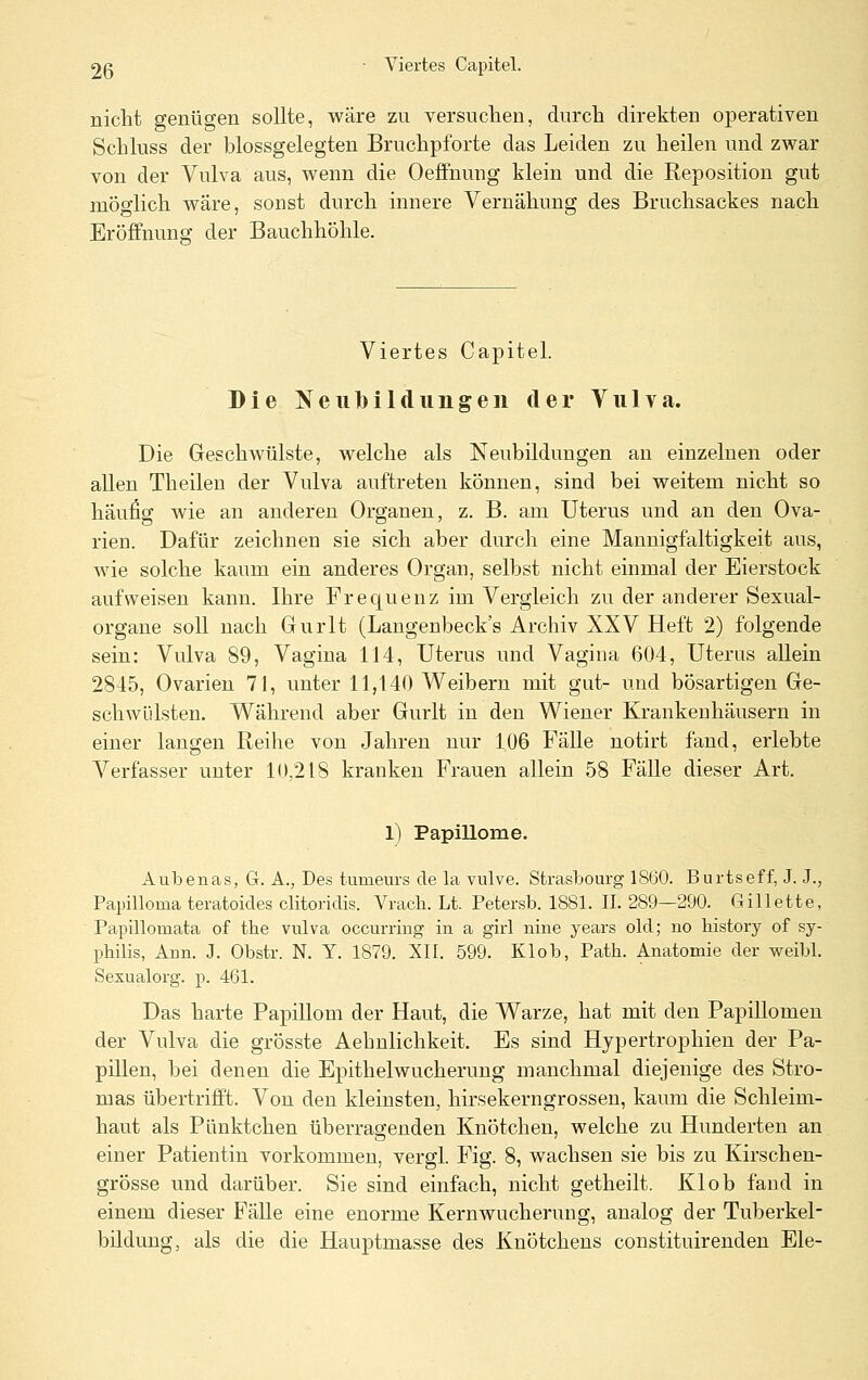 nicht genügen sollte, wäre zu versuchen, durch direkten operativen Schluss der blossgelegten Bruchpforte das Leiden zu heilen und zwar von der Vulva aus, wenn die Oeffnung klein und die Reposition gut möglich wäre, sonst durch innere Vernähung des Bruchsackes nach Eröffnung der Bauchhöhle. Viertes Capitel. Die Neubildungen der Vulva. Die Geschwülste, welche als Neubildungen an einzelnen oder allen Theilen der Vulva auftreten können, sind bei weitem nicht so häufig wie an anderen Organen, z. B. am Uterus und an den Ova- rien. Dafür zeichnen sie sich aber durch eine Mannigfaltigkeit aus, wie solche kaum ein anderes Organ, selbst nicht einmal der Eierstock aufweisen kann. Ihre Frequenz im Vergleich zu der anderer Sexual- organe soll nach Gurlt (Langenbeck's Archiv XXV Heft 2) folgende sein: Vulva 89, Vagina 114, Uterus und Vagina 604, Uterus allein 2845, Ovarien 71, unter 11,140 Weibern mit gut- und bösartigen Ge- schwülsten. Während aber Gurlt in den Wiener Krankenhäusern in einer langen Reihe von Jahren nur 106 Fälle notirt fand, erlebte Verfasser unter 10,218 kranken Frauen allein 58 Fälle dieser Art. l) Papillome. Aubenas, G. A., Des tumeurs de la vulve. Strasbourg 1860. Burtseff, J. J., Papilloma teratoides clitoridis. Vrach. Lt. Petersb. 1881. IL 289—290. Gillette, Papillomata of the vulva occurring in a girl nine years old; no history of Sy- philis, Ann. J. Obstr. N. Y. 1879. XII. 599. Klob, Path. Anatomie der weibl. Sexualorg. p. 461. Das harte Papillom der Haut, die Warze, hat mit den Papillomen der Vulva die grösste Aehnlichkeit. Es sind Hypertrophien der Pa- pillen, bei denen die Epithelwucherung manchmal diejenige des Stro- mas übertrifft. Von den kleinsten, hirsekerngrossen, kaum die Schleim- haut als Pünktchen überragenden Knötchen, welche zu Hunderten an einer Patientin vorkommen, vergl. Fig. 8, wachsen sie bis zu Kirschen- grösse und darüber. Sie sind einfach, nicht getheilt. Klob fand in einem dieser Fälle eine enorme Kernwucherung, analog der Tuberkel- bilduug, als die die Hauptmasse des Knötchens constituirenden Ele-