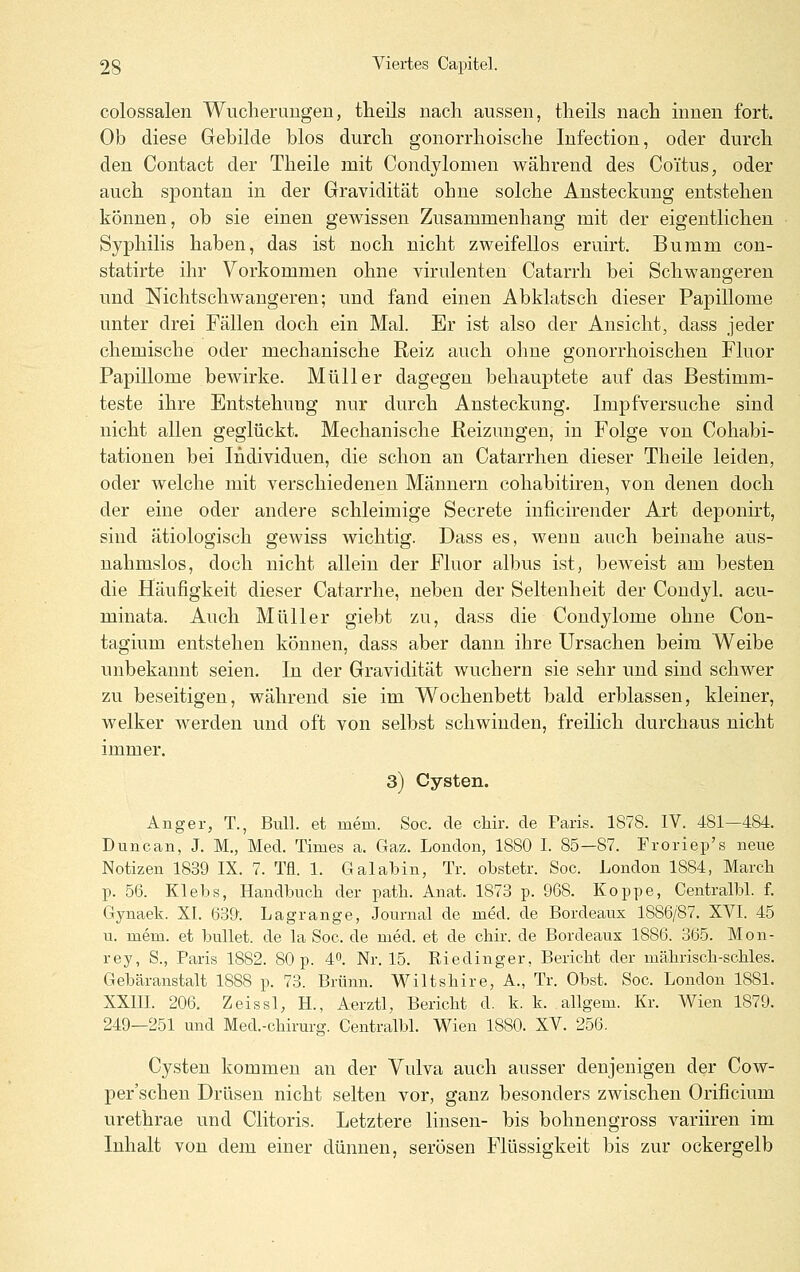 colossalen Wucheruugeu, tlieils iiacli aussen, theils nach innen fort. Ob diese Gebilde blos durcli gonorrhoische Infection, oder durch den Contact der Theile mit Condylomen während des Coi'tus, oder auch spontan in der Gravidität ohne solche Ansteckung entstehen können, ob sie einen gewissen Zusammenhang mit der eigentlichen Syphilis haben, das ist noch nicht zweifellos eruirt. Buram con- statirte ihr Vorkommen ohne virulenten Catarrh bei Schwangeren und Nichtschwaugeren; und fand einen Abklatsch dieser Papillome unter drei Fällen doch ein Mal. Er ist also der Ansicht, dass jeder chemische oder mechanische Reiz auch ohne gonorrhoischen Fluor Papillome bewirke. Müller dagegen behauptete auf das Bestimm- teste ihre Entstehung nur durch Ansteckung. Impfversuche sind nicht allen geglückt. Mechanische Beizungen, in Folge von Cohabi- tationen bei Individuen, die schon an Catarrhen dieser Theile leiden, oder welche mit verschiedenen Männern cohabitiren, von denen doch der eine oder andere schleimige Secrete inficirender Art deponirt, sind ätiologisch gewiss wichtig. Dass es, wenn auch beinahe aus- nahmslos, doch nicht allein der Fluor alljus ist, beweist am besten die Häufigkeit dieser Catarrhe, neben der Seltenheit der Condyl, acu- minata. Auch Müller giebt zu, dass die Condylome ohne Con- tagium entstehen können, dass aber dann ihre Ursachen beim Weibe unbekannt seien. In der Gravidität wuchern sie sehr und sind schwer zu beseitigen, während sie im Wochenbett bald erblassen, kleiner, welker werden und oft von selbst schwinden, freilich durchaus nicht immer. 3) Cysten. Anger, T., Bull, et mem. Soc. de chir. de Paris. 1878. IV. 481—484. Duncan, J. M., Med. Times a. Gaz. London, 1880 I. 85—87. Froriep's neue Notizen 1839 IX. 7. Tfl. 1. Galabin, Tr. obstetr. Soc. London 1884, March p. 56. Klebs, Handbuch der patb. Anat. 1873 p. 968. Koppe, Centralbl. f. Gynaek. XI. 639'. Lagrange, Journal de med. de Bordeaus 1886/87. XVI. 45 u. mem. et bullet, de la Soc. de med. et de chir. de Bordeaux 1886. 365. Mon- rey, S., Paris 1882. 80 p. 40. Nr. 15. Riedinger, Beriebt der mäbriscb-scbles. Gebäranstalt 1888 p. 73. Brunn. Wiltsbire, A., Tr. Obst. Soc. London 1881. XXin. 206. Zeissl, H., Aerztl, Bericht d. k. k. allgem. Kr. Wien 1879. 249—251 und Med.-cbirurg. Centralbl. Wien 1880. XV. 256. Cysten kommen an der Vulva auch ausser denjenigen der Cow- per'schen Drüsen nicht selten vor, ganz besonders zwischen Orificium urethrae und Clitoris. Letztere linsen- bis bohnengross variiren im Inhalt von dem einer dünnen, serösen Flüssigkeit bis zur ockergelb