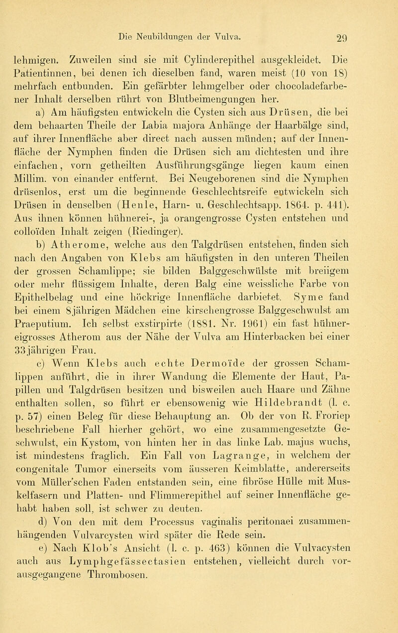 lehmigen. Zuweilen sind sie mit Cylinderepithel ausgekleidet. Die Patientinnen, bei denen ich dieselben fand, waren meist (10 von 18) mehrfach entbunden. Ein gefärbter lehmgelber oder chocoladefarbe- ner Inhalt derselben rührt von Blutbeimengungen her. a) Am häufigsten entwickeln die Cysten sich aus Drüsen, die bei dem behaarten Theile der Labia majora Anhänge der Haarbälge sind, auf ihrer Innenfläche aber direct nach aussen münden; auf der Innen- fläche der Nymphen finden die Drüsen sich am dichtesten und ihre einfachen, vorn getheilten Ausführungsgänge liegen kaum einen Millim. von einander entfernt. Bei Neugeborenen sind die Nymphen drüsenlos, erst um die beginnende Geschlechtsreife entwickeln sich Drüsen in denselben (Henle, Harn- u. Geschlechtsapp. 1864. p. 441). Aus ihnen können hühnerei-, ja orangengrosse Cysten entstehen und coUo'iden Inhalt zeigen (Riedinger). b) Atherome, welche aus den Talgdrüsen entstehen, finden sich nach den Angaben von Klebs am häufigsten in den unteren Theilen der grossen Schamlippe; sie bilden Balggeschwülste mit breiigem oder mehr fiüssigem Inhalte, deren Balg eine weissliche Farbe von Epithelbelag und eine höckrige Innenfläche darbietet. Syme fand bei einem 8jährigen Mädchen eine kirschengrosse Balggeschwulst am Praeputium. Ich selbst exstirpirte (1881. Nr. 1961) ein fast hühner- eigrosses Atherom aus der Nähe der Vulva am Hinterbacken bei einer 33jährigen Frau. c) Wenn Klebs auch echte Dermoide der grossen Scham- lippen anführt, die in ihrer Wandung die Elemente der Haut, Pa- pillen und Talgdrüsen besitzen und bisweilen auch Haare und Zähne enthalten sollen, so führt er ebensowenig wie Hildebrandt (1. c. p. 57) einen Beleg für diese Behauptung an. Ob der von R. Froriep beschriebene Fall hierher gehört, wo eine zusammengesetzte Ge- schwulst, ein Kystom, von hinten her in das linke Lab. majus wuchs, ist mindestens fraglich. Ein Fall von Lagrange, in welchem der congenitale Tumor einerseits vom äusseren Keimblatte, andererseits vom Müller'schen Faden entstanden sein, eine fibröse Hülle mit Mus- kelfasern und Platten- und Flimmerepithel auf seiner Innenfläche ge- habt haben soll, ist schwer zu deuten. d) Von den mit dem Processus vaginalis peritonaei zusammen- hängenden Vulvarcysten wird später die Rede sein. e) Nach Klob's Ansicht (1. c. p. 463) können die Vulvacysten auch aus Lymphgefässectasien entstehen, vielleicht durch vor- ausgegangene Thrombosen.