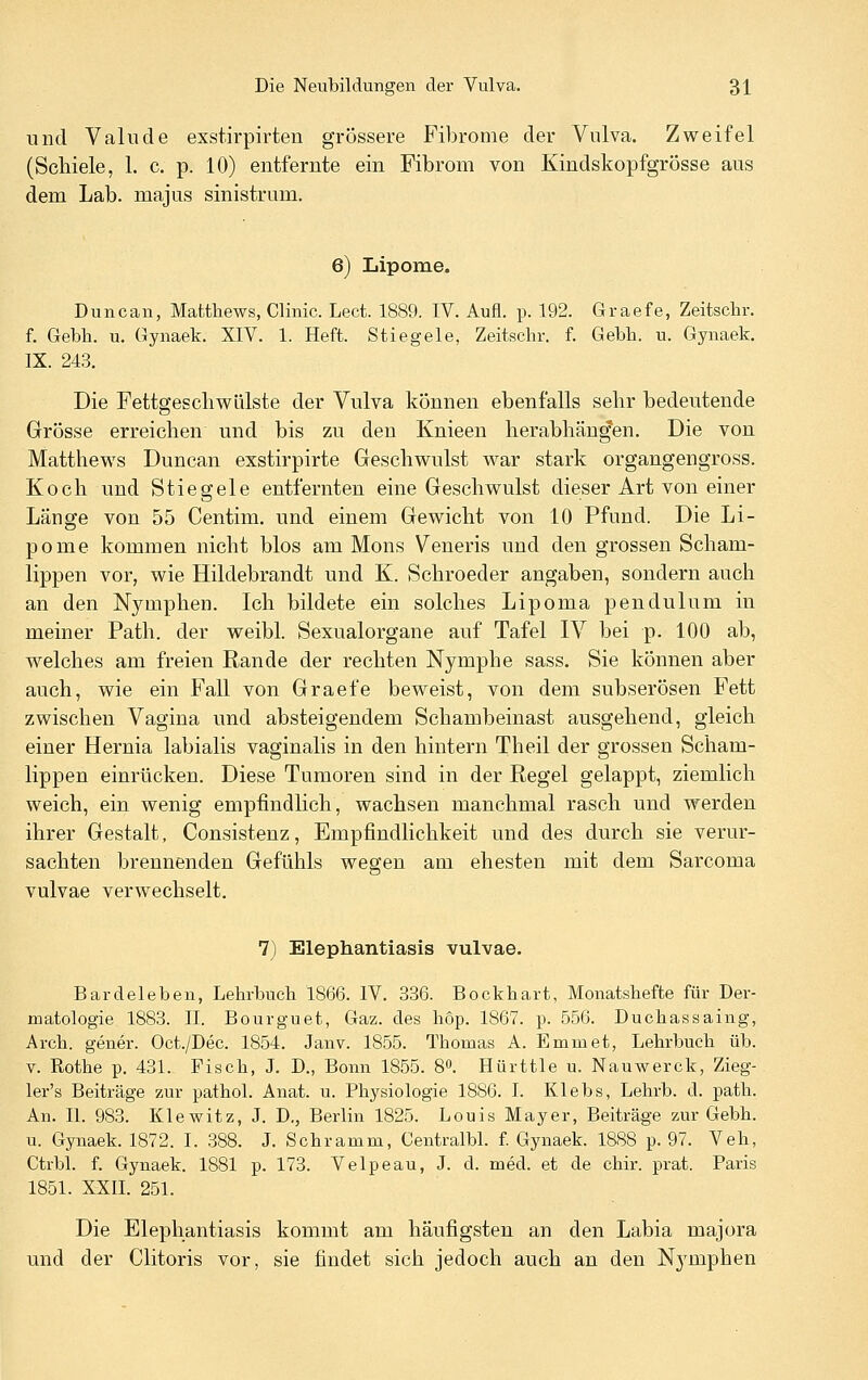 und Valiide exstirpirteu grossere Fibrome der Vulva. Zweifel (Schiele, 1. c. p. 10) entfernte ein Fibrom von Kindskopfgrösse aus dem Lab. majus sinistrum. 6) Lipome. Duncan, Matthews, Clinic. Lect. 1889. IV. Aufl. p. 192. Graefe, Zeitschr. f. Gebh. u. Gynaek. XIV. 1. Heft. Stiegele, Zeitschr. f. Gebh. u. Gynaek. IX. 243. Die FettgeschWülste der Vulva können ebenfalls selir bedeutende Grösse erreichen und bis zu den Knieen lierabliän^en. Die von Matthews Duncan exstirpirte Geschwulst war stark organgengross. Koch und Stiegele entfernten eine Geschwulst dieser Art von einer Länge von 55 Centim. und einem Gewicht von 10 Pfund. Die Li- pome kommen nicht blos am Mons Veneris und den grossen Scham- lippen vor, wie Hildebrandt und K. Schroeder angaben, sondern auch an den Nymphen. Ich bildete ein solches Lipoma pendulum in meiner Path. der weibl. Sexualorgane auf Tafel IV bei p. 100 ab, welches am freien Rande der rechten Nymphe sass. Sie können aber auch, wie ein Fall von Graefe beweist, von dem subserösen Fett zwischen Vagina und absteigendem Schambeinast ausgehend, gleich einer Hernia labialis vaginalis in den hintern Theil der grossen Scham- lippen einrücken. Diese Tumoren sind in der Regel gelappt, ziemlich weich, ein wenig empfindlich, wachsen manchmal rasch und werden ihrer Gestalt, Consistenz, Empfindlichkeit und des durch sie verur- sachten brennenden Gefühls wegen am ehesten mit dem Sarcoma vulvae verwechselt, 7) Elephantiasis vulvae. Bardeleben, Lehrbuch 1866. IV. 336. Bockhart, Monatshefte für Der- matologie 1883. II. Bourguet, Gaz. des höp. 1867. p. 556. Duchassaing, Arch. gener. Oct./Dec. 1854. Janv. 1855. Thomas A. Emmet, Lehrbuch üb. V. Rothe p. 431. Fisch, J. D., Bonn 1855. 8». Hürttle u. Nauwerck, Zieg- ler's Beiträge zur pathol. Anat. u. Physiologie 1886. I. Klebs, Lehrb. d. path. An. IL 983. Klewitz, J. D., Berlin 1825. Louis Mayer, Beiträge zur Gebh. u. Gynaek. 1872. I. 388. J. Schramm, CentralbL f. Gynaek. 1888 p. 97. Veh, Ctrbl. f. Gynaek. 1881 p. 173. Velpeau, J. d. med. et de chir. prat. Paris 1851. XXIL 251. Die Elephantiasis kommt am häufigsten an den Labia majora und der Clitoris vor, sie findet sich jedoch auch an den Nymphen