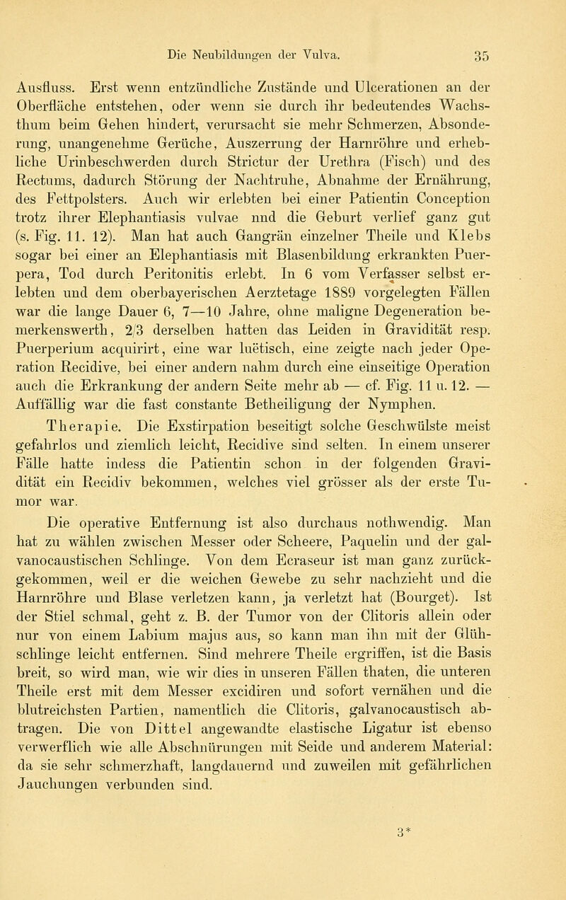 Ausfluss. Erst wenn entzündliche Zustände und Ulcerationen an der Oberfläche entstehen, oder wenn sie durch ihr bedeutendes Wachs- thum beim Gehen hindert, verursacht sie mehr Schmerzen, Absonde- rung, unangenehme Gerüche, Auszerrung der Harnröhre und erheb- Hche Urinbeschwerden durch Strictur der Urethra (Fisch) und des Rectums, dadurch Störung der Nachtruhe, Abnahme der Ernährung, des Fettpolsters. Auch wir erlebten bei einer Patientin Conception trotz ihrer Elephantiasis vulvae nnd die Geburt verlief ganz gut (s. Fig. 11. 12). Man hat auch Gangrän einzelner Theile und Klebs sogar bei einer an Elephantiasis mit Blasenbildung erkrankten Puer- pera, Tod durch Peritonitis erlebt. In 6 vom Verfasser selbst er- lebten und dem oberbayerischen Aerztetage 1889 vorgelegten Fällen war die lange Dauer 6, 7—10 Jahre, ohne maligne Degeneration be- merkenswerth, 2/3 derselben hatten das Leiden in Gravidität resp. Puerperium acquirirt, eine war luetisch, eine zeigte nach jeder Ope- ration Recidive, bei einer andern nahm durch eine einseitige Operation auch die Erkrankung der andern Seite mehr ab — cf. Fig. 11 u. 12. — Auffällig war die fast constante Betheiligung der Nymphen. Therapie. Die Exstirpation beseitigt solche Geschwülste meist gefahrlos und ziemlich leicht, Recidive sind selten. In einem unserer Fälle hatte indess die Patientin schon in der folgenden Gravi- dität ein Recidiv bekommen, welches viel grösser als der erste Tu- mor war. Die operative Entfernung ist also durchaus nothwendig. Man hat zu wählen zwischen Messer oder Scheere, Paquelin und der gal- vanocaustischen Schlinge. Von dem Ecraseur ist man ganz zurück- gekommen, weil er die weichen Gewebe zu sehr nachzieht und die Harnröhre und Blase verletzen kann, ja verletzt hat (Bourget). Ist der Stiel schmal, geht z. B. der Tumor von der Clitoris allein oder nur von einem Labium majus aus, so kann man ihn mit der Glüh- schlinge leicht entfernen. Sind mehrere Theile ergriffen, ist die Basis breit, so wird man, wie wir dies in unseren Fällen thaten, die unteren Theile erst mit dem Messer excidiren und sofort vernähen und die blutreichsten Partien, namentlich die Clitoris, galvanocaustisch ab- tragen. Die von Dittel angewandte elastische Ligatur ist ebenso verwerflich wie alle Abschnürungen mit Seide und anderem Material: da sie sehr schmerzhaft, langdauernd und zuweilen mit gefährlichen Jauchungen verbunden sind.