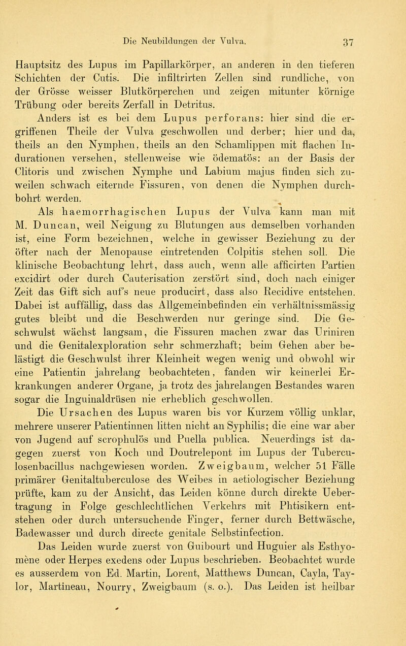 Hauptsitz des Lupus im Papillarkörper, an anderen in den tieferen Schichten der Cutis. Die infiltrirten Zellen sind rundliche, von der Grösse weisser Blutkörperchen und zeigen mitunter körnige Trübung oder bereits Zerfall in Detritus. Anders ist es bei dem Lupus perforans: hier sind die er- griffenen Theile der Vulva geschwollen und derber; hier und da, theils an den Nymphen, theils an den Schamlippen mit flachen In- durationen versehen, stellenweise wie ödematös: an der Basis der Clitoris und zwischen Nymphe und Labium majus finden sich zu- weilen schwach eiternde Fissuren, von denen die Nymphen durch- bohrt werden. Als haemorrhagischen Lupus der Vulva kann man mit M. Duncan, weil Neigung zu Blutungen aus demselben vorhanden ist, eine Form bezeichnen, welche in gewisser Beziehung zu der öfter nach der Menopause eintretenden Colpitis stehen soll. Die klinische Beobachtung lehrt, dass auch, wenn alle afficirten Partien excidirt oder durch Cauterisation zerstört sind, doch nach einiger Zeit das Gift sich aufs neue producirt, dass also Recidive entstehen. Dabei ist auffällig, dass das Allgemeinbefinden ein verhältnissmässig gutes bleibt und die Beschwerden nur geringe sind. Die Ge- schwulst wächst langsam, die Fissuren machen zwar das Uriniren und die Genitalexploration sehr schmerzhaft; beim Gehen aber be- lästigt die Geschwulst ihrer Kleinheit wegen wenig und obwohl wir eine Patientin jahrelang beobachteten, fanden wir keinerlei Er- krankungen anderer Orgaue, ja trotz des jahrelangen Bestandes waren sogar die Inguinaldrüsen nie erheblich geschwollen. Die Ursachen des Lupus waren bis vor Kurzem völlig unklar, mehrere unserer Patientinnen litten nicht an Syphilis; die eine war aber von Jugend auf scrophulös und PueUa publica. Neuerdings ist da- gegen zuerst von Koch und Doutrelepont im Lupus der Tubercu- losenbacillus nachgewiesen worden. Zweigbaum, welcher 51 Fälle primärer Genitaltuberculose des Weibes in aetiologischer Beziehung prüfte, kam zu der Ansicht, das Leiden könne durch direkte Ueber- tragung in Folge geschlechtlichen Verkehrs mit Phtisikern ent- stehen oder durch untersuchende Finger, ferner durch Bettwäsche, Badewasser und durch directe genitale Selbstinfection. Das Leiden wurde zuerst von Guibourt und Huguier als Esthyo- mene oder Herpes exedens oder Lupus beschrieben. Beobachtet wurde es ausserdem von Ed. Martin, Lorent, Matthews Duncan, Cayla, Tay- lor, Martineau, Nourry, Zweigbaum (s. o.). Das Leiden ist heilbar