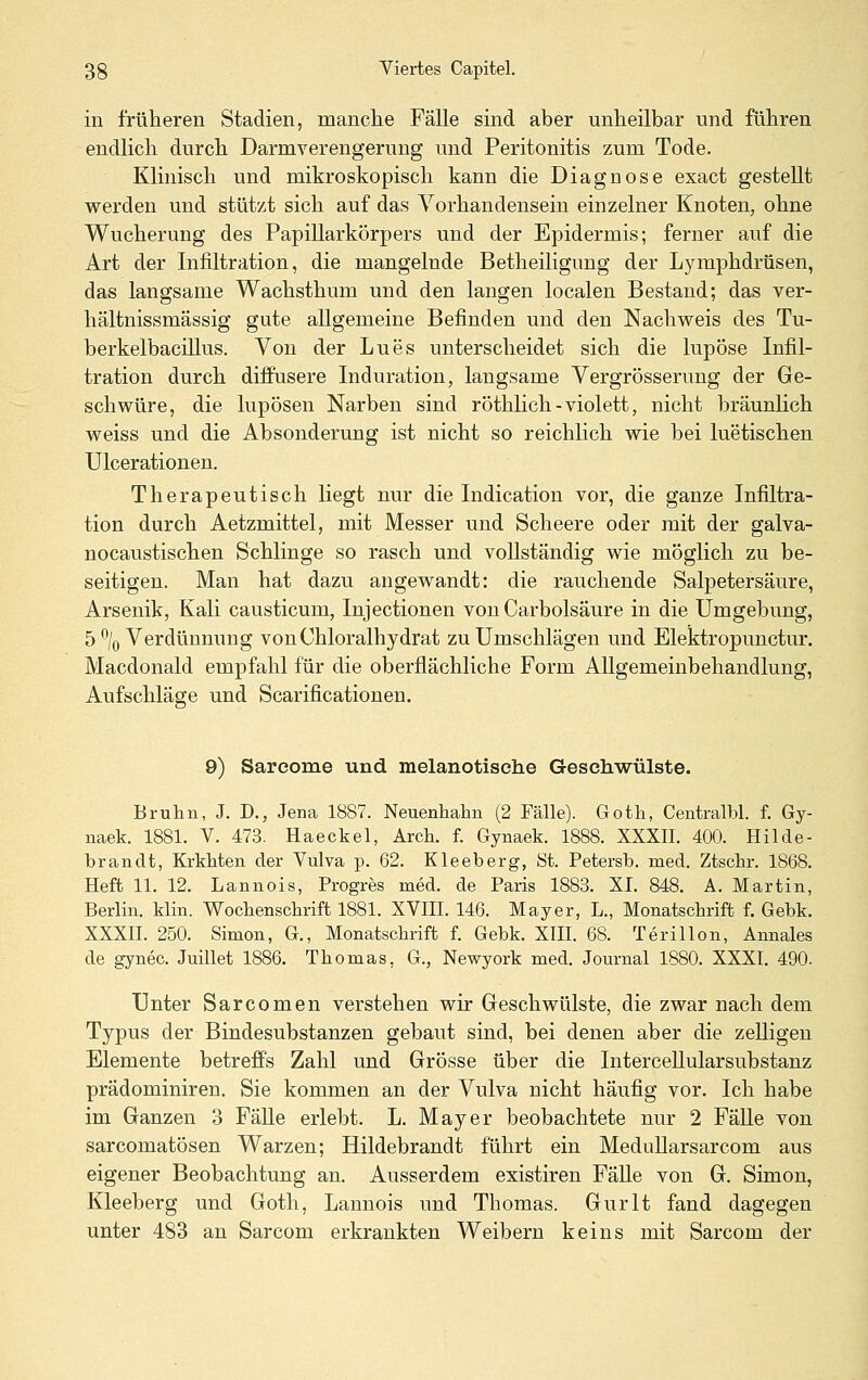 in früheren Stadien, manclie Fälle sind aber unheilbar und führen endlich durch Darmverengerung und Peritonitis zum Tode. Klinisch und mikroskopisch kann die Diagnose exact gestellt werden und stützt sich auf das Yorhandensein einzelner Knoten, ohne Wucherung des Papillarkörpers und der Epidermis; ferner auf die Art der Infiltration, die mangelnde Betheiligung der Lymphdrüsen, das langsame Wachsthum und den langen localen Bestand; das ver- hältnissmässig gute allgemeine Befinden und den Nachweis des Tu- berkelbaciUus. Von der Lues unterscheidet sich die lupöse Infil- tration durch diffusere Induration, langsame Vergrösserung der Ge- schwüre, die lupösen Narben sind röthlich - violett, nicht bräunlich weiss und die Absonderung ist nicht so reichlich wie bei luetischen Ulcerationen. Therapeutisch liegt nur die Indication vor, die ganze Infiltra- tion durch Aetzmittel, mit Messer und Scheere oder mit der galva- nocaustischen Schlinge so rasch und vollständig wie möglich zu be- seitigen. Man hat dazu angewandt: die rauchende Salpetersäure, Arsenik, Kali causticum, Injectionen von Carbolsäure in die Umgebung, 5% Verdünnung vonChloralhydrat zu Umschlägen und Elektropunctur. Macdonald empfahl für die oberflächliche Form Allgemeinbehandlung, Aufschläge und Scarificationen. 9) Sareome und melanotisehe Geschwülste. Bruhn, J. D., Jena 1887. Neuenhahn (2 Fälle). Goth, Centralbl. f. Gy- naek. 1881. V. 473. Haeckel, Arcli. f. Gynaek. 1888. XXXII. 400. Hilde- brandt, KrkMen der Vulva p. 62. Kleeberg, St. Petersb. med. Ztschr. 1868. Heft 11. 12. Lannois, Progres med. de Paris 1883. XL 848. A. Martin, Berlin. Hin. Wocbensclirift 1881. XVIII. 146. Mayer, L., Monatschrift f. Gebk. XXXn. 250. Simon, G., Monatschrift f. Gebk. XIII. 68. TerilIon, Annales de gynec. Juillet 1886. Thomas, G., Newyork med. Journal 1880. XXXI. 490. Unter Sarcomen verstehen wir Geschwülste, die zwar nach dem Typus der Bindesubstanzen gebaut sind, bei denen aber die zeUigen Elemente betreffs Zahl und Grösse über die Intercellularsubstanz prädominiren. Sie kommen an der Vulva nicht häufig vor. Ich habe im Ganzen 3 FäUe erlebt. L. Mayer beobachtete nur 2 FäUe von sarcomatösen Warzen; Hildebrandt führt ein MeduUarsarcom aus eigener Beobachtung an. Ausserdem existiren FäUe von G. Simon, Kleeberg und Goth, Lannois und Thomas. Gurlt fand dagegen unter 483 an Sarcom erkrankten Weibern keins mit Sarcom der