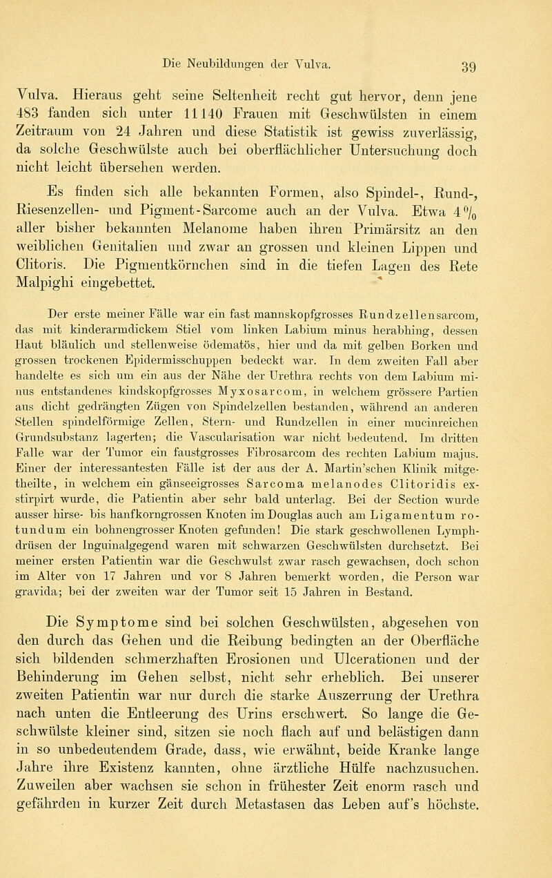 Vulva. Hieraus geht seine Seltenheit recht gut hervor, denn jene 483 fanden sich unter 11140 Frauen mit Geschwülsten in einem Zeitraum von 24 Jahren und diese Statistik ist gewiss zuverlässig, da solche Geschwülste auch bei oberflächlicher Untersuchung doch nicht leicht übersehen werden. Es finden sich alle bekannten Formen, also Spindel-, Rund-, Riesenzellen- und Pigment - Sarcome auch an der Vulva. Etwa 40/0 aller bisher bekannten Melanome haben ihren Primärsitz an den weiblichen Genitalien und zwar an grossen und kleinen Lippen und Clitoris. Die Pigmentkörnchen sind in die tiefen Lagen des Rete Malpighi eingebettet. Der erste meiner Fälle war ein fast mannskopfgrosses Rundzellensarcom, das mit kinderarmdickem Stiel vom linken Labium minus herabliing, dessen Haut bläulich und stellenweise ödematös, hier und da mit gelben Borken und grossen trockenen Epidermisschuppen bedeckt war. In dem zweiten Fall aber handelte es sich um ein aus der Nähe der Urethra rechts von dem Labium mi- nus entstandenes kindskopfgrosses Myxosarcom, in welchem grössere Partien aus dicht gedrängten Zügen von Spindelzellen bestanden, während an anderen Stellen spindelförmige Zellen, Stern- und Rundzellen in einer mucinreichen Grundsubstanz lagerten; die Vascularisation war nicht bedeutend. Im dritten Falle war der Tumor ein faustgrosses Fibrosarcom des rechten Labium majus. Einer der interessantesten Fälle ist der aus der A. Martin'schen Klinik mitge- theilte, in welchem ein gänseeigrosses Sarcoma melanodes Clitoridis ex- stirpirt wurde, die Patientin aber sehr bald unterlag. Bei der Section wurde ausser hirse- bis hanfkorngrossen Knoten im Douglas auch am Ligamentum ro- tundum ein bohnengi'osser Knoten gefunden! Die stark geschwollenen Lymph- drüsen der Inguinalgegend waren mit schwarzen Geschwülsten durchsetzt. Bei meiner ersten Patientin war die Geschwulst zwar rasch gewachsen, doch schon im Alter von 17 Jahren und vor 8 Jahren bemerkt worden, die Person war gravida; bei der zweiten war der Tumor seit 15 Jahren in Bestand. Die Symptome sind bei solchen Geschwülsten, abgesehen von den durch das Gehen und die Reibung bedingten an der Oberfläche sich bildenden schmerzhaften Erosionen und Ulcerationen und der Behinderung im Gehen selbst, nicht sehr erheblich. Bei unserer zweiten Patientin war nur durch die starke Auszerrung der Urethra nach unten die Entleerung des Urins erschwert. So lange die Ge- schwülste kleiner sind, sitzen sie noch flach auf und belästigen dann in so unbedeutendem Grade, dass, wie erwähnt, beide Kranke lange Jahre ihre Existenz kannten, ohne ärztliche Hülfe nachzusuchen. Zuweilen aber wachsen sie schon in frühester Zeit enorm rasch und gefährden in kurzer Zeit durch Metastasen das Leben auf's höchste.