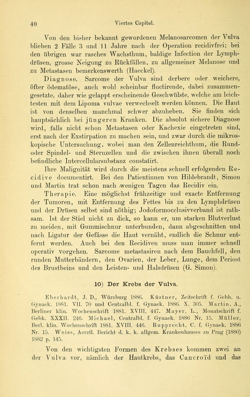 Von den bisher bekannt gewordenen Melanosarcomen der Vulva blieben 2 Fälle 3 und U Jahre nach der Operation recidivfrei; bei den übrigen war rasches Wachsthum, baldige Infection der Lymph- drüsen, grosse Neigung zu Rückfällen, zu aUgemeiner Melanose und zu Metastasen bemerkenswerth (Haeckel). Diagnose. Sarcome der Vulva sind derbere oder weichere, öfter ödematöse, auch wohl scheinbar fluctirende, dabei zusammen- gesetzte, daher wie gelappt erscheinende Geschwülste, welche am leich- testen mit dem Lipoma vulvae verwechselt werden können. Die Haut ist von denselben manchmal schwer abzuheben. Sie finden sich hauptsächlich bei jüngeren Kranken. Die absolut sichere Diagnose wird, falls nicht schon Metastasen oder Kachexie eingetreten sind, erst nach der Exstirpation zu machen sein, und zwar durch die mikros- kopische Untersuchung, wobei man den Zellenreichthum, die Rund- oder Spindel- und Sternzellen und die zwischen ihnen überall noch befindliche InterceUularsubstanz constatirt. Ihre Malignität wird durch die meistens schnell erfolgenden Re- cidive documentirt. Bei den Patientinnen von Hildebrandt, Simon und Martin trat schon nach -wenigen Tagen das Recidiv ein. Therapie. Eine möglichst frühzeitige und exacte Entfernung der Tumoren, mit Entfernung des Fettes bis zu den Lymphdrüsen und der Drüsen selbst sind nöthig; Jodoformocclusivverband ist rath- sam. Ist der Stiel nicht zu dick, so kann er, um starken Blutverlust zu meiden, mit Gummischnur unterbunden, dann abgeschnitten und nach Ligatur der Gefässe die Haut vernäht, endlich die Schnur ent- fernt werden. Auch bei den Recidiven muss man immer schnell operativ vorgehen. Sarcome metastasireu nach dem Bauchfell, den runden Mutterbändern, den Ovarien, der Leber, Lunge, dem Periost des Brustbeins und den Leisten- und Halsdrüsen (G. Simon). 10) Der Krebs der Vulva. Eberhardt, J. D., Würzburg 1886. Küstner, Zeitschrift f. Gebh. u. Gynaek. 1881. VII. 70 und Centralbl. f. Gynaek. 1886. X. 305. Martin, A., Berliner klin. Wochenschrift 1881. XVIII. 447. Mayer, L., Monatschrift f. Gebk. XXXII. 246. Michael, Centralbl. f. Gynaek. 1886 Nr. 15. Müller, Berl. klin. Wochenschrift 1881. XVIII. 446. Rupprecht, C. f. Gynaek. 1886 Nr. 15. Weiss, Aerztl. Bericht d. k. k. allgem. Krankenhauses zu Prag (1880) 1882 p. 145. Von den wichtigsten Formen des Krebses kommen zwei an der Vulva vor, nämlich der Hautkrebs, das Cancroid und das