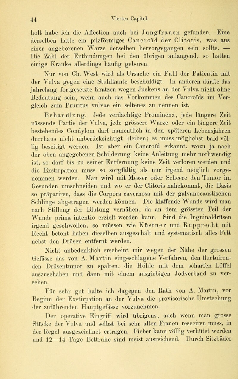 holt habe ich die Affection auch bei Jungfrauen gefunden. Eine derselben hatte ein pilzförmiges Cancroid der Clitoris, was aus einer angeborenen Warze derselben hervorgegangen sein sollte. — Die Zahl der Entbindungen bei den übrigen anlangend, so hatten einige Kranke allerdings häufig geboren. Nur von Ch. West w^ird als Ursache ein Fall der Patientin mit der Vulva gegen eine Stuhlkante beschuldigt. In anderen dürfte das jahrelang fortgesetzte Kratzen wegen Juckens an der Vulva nicht ohne Bedeutung sein, wenn auch das Vorkommen des Cancroi'ds im Ver- gleich zum Pruritus vulvae ein seltenes zu nennen ist. Behandlung. Jede verdächtige Prominenz, jede längere Zeit nässende Partie der Vulva, jede grössere Warze oder ein längere Zeit bestehendes Condylom darf namentlich in den späteren Lebensjahren durchaus nicht unberücksichtigt bleiben; es muss möglichst bald völ- lig beseitigt werden. Ist aber ein Cancroid erkannt, wozu ja nach der oben angegebenen Schilderung keine Anleitung mehr nothwendig ist, so darf bis zu seiner Entfernung keine Zeit verloren werden und die Exstirpation muss so sorgfältig als nur irgend möglich vorge- nommen werden. Man wird mit Messer oder Scheere den Tumor im Gesunden umschneiden und wo er der Clitoris nahekommt, die Basis so präpariren, dass die Corpora cavernosa mit der galvanocaustischen Schlinge abgetragen werden können. Die klaffende Wunde wird man nach Stillung der Blutung vernähen, da an dem grössten Teil der Wunde prima intentio erzielt werden kann. Sind die Inguinaldrüsen irgend geschwollen, so müssen wie Küstner und Rupprecht mit Recht betont haben dieselben ausgeschält und systematisch alles Fett nebst den Drüsen entfernt werden. Nicht unbedenklich erscheint mir wegen der Nähe der grossen Gefässe das von A. Martin eingeschlagene Verfahren, den fluctuiren- den Drüsentumor zu spalten, die Höhle mit dem scharfen Löffel auszuschaben und dann mit einem ausgiebigen Jodverband zu ver- sehen. Für sehr gut halte ich dagegen den Rath von A. Martin, vor Beginn der Exstirpation an der Vulva die provisorische Umstechung der zuführenden Hauptgefässe vorzunehmen. Der operative Eingriff' wird übrigens, auch wenn man grosse Stücke der Vulva und selbst bei sehr alten Frauen reseciren muss, in der Regel ausgezeichnet ertragen. Fieber kann völlig verhütet werden und 12—14 Tage Bettruhe sind meist ausreichend. Durch Sitzbäder