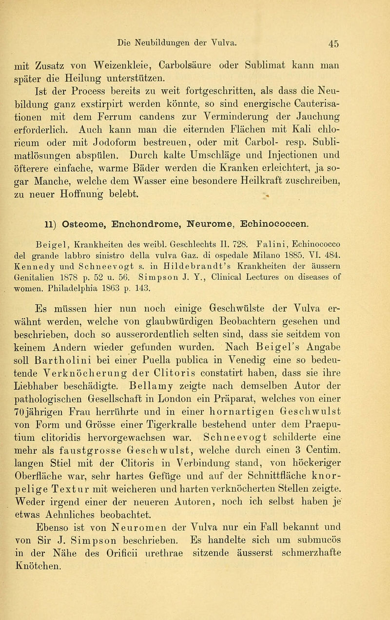 mit Zusatz von Weizenkleie, Carbolsäure oder Sublimat kann man später die Heilung unterstützen. Ist der Process bereits zu weit fortgeschritten, als dass die Neu- bildung ganz exstirpirt werden könnte, so sind energische Cauterisa- tionen mit dem Ferrum candens zur Verminderung der Jauchung erforderlich. Auch kann man die eiternden Flächen mit Kali chlo- ricum oder mit Jodoform bestreuen, oder mit Carbol- resp. Subli- matlösungen abspülen. Durch kalte Umschläge und Injectionen und öfterere einfache, warme Bäder werden die Kranken erleichtert, ja so- sar Manche, welche dem Wasser eine besondere Heilkraft zuschreiben, zu neuer Hoffnung belebt. 11) Osteome, Enchondrome, Neurome, Echinococeen. Beigel, Krankheiten des weibl. Geschlechts IL 728. Falini, Echinococco del grande labbro sinistro della vulva Gaz. di ospedale Milano 1885. VI. 484. Kennedy und Schneevogt s. in Hildebrandt's Krankheiten der äussern Genitalien 1878 p. 52 u. 56. Simpson J. Y., Clinical Lectures on diseases of women. Philadelphia 1863 p. 143. Es müssen hier nun noch einige Geschwülste der Vulva er- wähnt werden, welche von glaubwürdigen Beobachtern gesehen und beschrieben, doch so ausserordentlich selten sind, dass sie seitdem von keinem Andern wieder gefunden wurden. Nach Beigel's Angabe soll Bartholini bei einer Puella publica in Venedig eine so bedeu- tende Verknöcherung der Clitoris constatirt haben, dass sie ihre Liebhaber beschädigte. Bellamy zeigte nach demselben Autor der pathologischen Gesellschaft in London ein Präparat, welches von einer 70jährigen Frau herrührte und in einer hornartigen Geschwulst von Form und Grösse einer Tigerkralle bestehend unter dem Praepu- tium clitoridis hervorgewachsen war. Schneevogt schilderte eine mehr als faustgrosse Geschwulst, welche durch einen 3 Centim. langen Stiel mit der Clitoris in Verbindung stand, von höckeriger Oberfläche war, sehr hartes Gefüge und auf der Schnittfläche knor- pelige Textur mit weicheren und harten verknöcherten Stellen zeigte. Weder irgend einer der neueren Autoren, noch ich selbst haben je etwas Aehnliches beobachtet. Ebenso ist von Neuromen der Vulva nur ein Fall bekannt und von Sir J. Simpson beschrieben. Es handelte sich um submucös in der Nähe des Orificii urethrae sitzende äusserst schmerzhafte Knötchen.