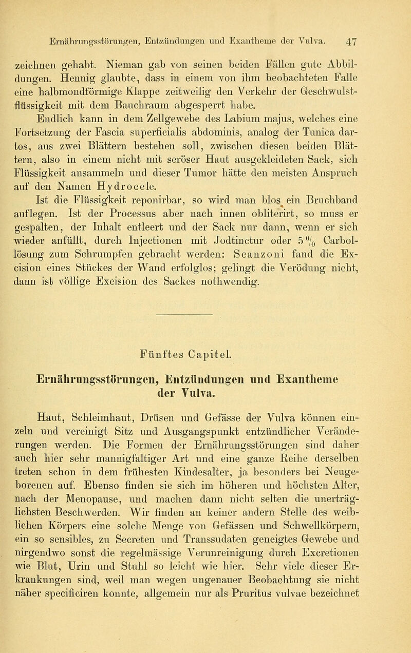 zeichnen gehabt. Nieman gab von seineu beiden Fällen gute Abbil- dungen. Hennig glaubte, dass in einem von ihm beobachteten Falle eine halbmondförmige Klappe zeitweilig den Verkehr der Geschwulst- flüssigkeit mit dem Bauchraum abgesperrt habe. Endlich kann in dem Zellgewebe des Labium majus, welches eine Fortsetzung der Fascia superficialis abdominis, analog der Tunica dar- tos, aus zwei Blättern bestehen soll, zwischen diesen beiden Blät- tern, also in einem nicht mit seröser Haut ausgekleideten Sack, sich Flüssigkeit ansammeln und dieser Tumor hätte den meisten Anspruch auf den Namen Hydrocele. Ist die Flüssigkeit reponirbar, so wird man blos ein Bruchband auflegen. Ist der Processus aber nach innen obliterirt, so muss er gespalten, der Inhalt entleert und der Sack nur dann, wenn er sich wieder anfüllt, durch Injectionen mit Jodtinctur oder 5% Carbol- lösung zum Schrumpfen gebracht werden: Scanzoni fand die Ex- cision eines Stückes der Wand erfolglos; gelingt die Verödung nicht, dann ist völlige Excision des Sackes nothwendig. Fünftes Capitel. Ernährungsstörungen, Entzündungen und Exantlieme der Vulva. Haut, Schleimhaut, Drüsen und Gefässe der Vulva können ein- zeln und vereinigt Sitz und Ausgangspunkt entzündlicher Verände- rungen werden. Die Formen der Ernährungsstörungen sind daher auch hier sehr mannigfaltiger Art und eine ganze Reihe derselben treten schon in dem frühesten Kindesalter, ja besonders bei Neuge- borenen auf. Ebenso finden sie sich im höheren und höchsten Alter, nach der Menopause, und machen dann nicht selten die unerträg- lichsten Beschwerden. Wir finden an keiner andern Stelle des weib- lichen Körpers eine solche Menge von Gefässen und SchweUkörpern, ein so sensibles, zu Secreten und Transsudaten geneigtes Gewebe und nirgendwo sonst die regelmässige Verunreinigung durch Excretionen wie Blut, Urin und Stuhl so leicht wie hier. Sehr viele dieser Er- krankungen sind, weil man wegen ungenauer Beobachtung sie nicht näher specificiren konnte, allgemein nur als Pruritus vulvae bezeichnet