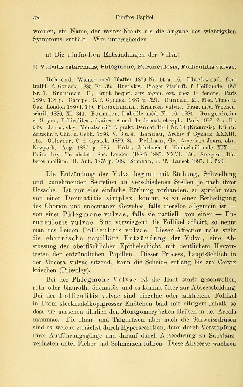 worden, ein Name, der weiter Nichts als die Angabe des wichtigsten Symptoms enthält. Wir unterscheiden a) Die einfachen Entzündungen der Vulva: l) Vulvitis eatarrhalis, Phlegmone, Furunculosis, Folliculitis vulvae. Behrend, Wiener med. Blätter 1879 Nr. 14 u. 16. Blackwood, Cen- tralbl. f. Gynaek. 1885 Nr. 38. Breisky, Prager Ztsclirft. f. Heilkunde 1885 Nr, 1. Brunneau, F., Erupt. lierpet. aux organ. ext. chez la femme. Paris 1880. 108 p. Campe, C. f. Gynaek. 1887 p. 521. Duncan, M., Med. Times u. Gaz. London 1880 I. 199. Fleischmann, Kraurosis vulvae. Prag. med. Wochen- schrift 1886. XL 341. Fournier, L'abeille med. Nr. 16. 1884. Gougenheim et Soyer, Folliculites vulvaires. Annal. de dennat. et syph. Paris 1882. 2. s. IIL 209. Janovsky, Monatschrift f. prakt. Dermat. 1888 Nr. 19 (Kraurosis). Kühn, Zeitschr. f. Chir. u. Gebh. 1866. V. 3 u.4. Landau, Archiv f. Gynaek. XXXIIL 115. Ollivier, C. f. Gynaek. 1889. 85. Pekham, Gr., American Journ. obst. Newyork. Aug. 1887 p. 785. Pott, Jahrbuch f. Kinderheilkunde XIX. 1. Priestley, Tr. obstetr. Soc. London (1884) 1885. XXVI. 156. Seegen, Dia- betes mellitus. IL AuH. 1875 p. 108. Simson, F. T., Lancet 1887. IL 520. Die Entzündung der Vulva beginnt mit ßöthung, Schwellung und zunehmender Secretion an verschiedenen Stellen je nach ihrer Ursache. Ist nur eine einfache Röthung vorhanden, so spricht man von einer Dermatitis simplex, kommt es zu einer Betheiligung des Chorion und subcutanen Gewebes, falls dieselbe allgemein ist — von einer Phlegmone vulvae, falls sie partiell, von einer — Fu- runculosis vulvae. Sind vorwiegend die Follikel afficirt, so nennt man das Leiden Folliculitis vulvae. Dieser Affection nahe steht die chronische papilläre Entzündung der Vulva, eine Ab- stossung der oberflächlichen Epithelschicht mit deutlichem Hervor- treten der entzündlichen Papillen. Dieser Process, hauptsächlich in der Mucosa vulvae sitzend, kann die Scheide entlang bis zur Cervix kriechen (Priestley). Bei der Phlegmone Vulvae ist die Haut stark geschwollen, roth oder blauroth, ödematös und es kommt öfter zur Abscessbildung. Bei der Folliculitis vulvae sind einzelne oder zahlreiche Follikel in Form stecknadelkopfgrosser Knötchen bald mit eitrigem Inhalt, so dass sie aussehen ähnlich den Montgomery'sehen Drüsen in der Areola mammae. Die Haar- und Talgdrüsen, aber auch die Schweissdrüsen sind es, welche zunächst durch Hypersecretion, dann durch Verstopfung ihrer Ausführungsgänge und darauf durch Abscedirung zu Substanz- verlusten unter Fieber und Schmerzen führen. Diese Abscesse wachsen