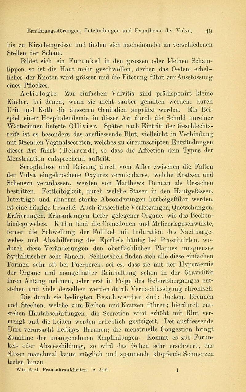 bis zu Kirschengrösse und finden sich nacheinander an verschiedenen Stellen der Scham. Bildet sich ein Furunkel in den grossen oder kleinen Scham- lippen, so ist die Haut mehr geschwollen, derber, das Oedem erheb- licher, der Knoten wird grösser und die Eiterung führt zur Ausstossung eines Pflockes. Aetiologie. Zur einfachen Vulvitis sind prädisponirt kleine Kinder, bei denen, wenn sie nicht sauber gehalten werden, durch Urin und Koth die äusseren Genitalien angeätzt werden. Ein Bei- spiel einer Hospitalendemie in dieser Art durch die Schuld unreiner Wärterinnen lieferte Ollivier. Später nach Eintritt der Geschlechts- reife ist es besonders das ausfliessende Blut, vielleicht in Verbindung mit ätzenden Vaginalsecreten, welches zu circumscripten Entzündungen dieser Art führt (Behrend), so dass die Affection dem Typus der Menstruation entsprechend auftritt. Scrophulose und Reizung durch vom After zwischen die Falten der Vulva eingekrochene Oxyures vermiculares, welche Kratzen und Scheuern veranlassen, werden von Matthews Duncan als Ursachen bestritten. Fettleibigkeit, durch welche Stasen in den Hautgefassen, Intertrigo und abnorm starke Absonderungen herbeigeführt werden, ist eine häufige Ursache. Auch äusserliche Verletzungen, Quetschungen, Erfrierungen, Erkrankungen tiefer gelegener Organe, wie des Becken- bindegewebes. Kühn fand die Comedonen und Melicerisgeschwülste, ferner die Schwellung der Follikel mit Induration des Nachbarge- webes und Abschilferung des Epithels häufig bei Prostituirten, wo- durch diese Veränderungen den oberflächlichen Plaques muqueuses Syphilitischer sehr ähneln. Schliesslich finden sich alle diese einfachen Formen sehr oft bei Puerperen, sei es, dass sie mit der Hyperaemie der Organe und mangelhafter Reinhaltung schon in der Gravidität ihren Anfang nehmen, oder erst in Folge des Geburtsherganges ent- stehen und viele derselben werden durch Vernachlässigung chronisch. Die durch sie bedingten Beschwerden sind: Jucken, Brennen und Stechen^ welche zum Reiben und Kratzen führen; hierdurch ent- stehen Hautabschürfungen, die Secretion wird erhöht mit Blut ver- mengt und die Leiden werden erheblich gesteigert. Der ausfiiessende Urin verursacht heftiges Brennen; die menstruelle Congestion bringt Zunahme der unangenehmen Empfindungen. Kommt es zur Furun- kel- oder Abscessbildung, so wird das Gehen sehr erschwert, das Sitzen manchmal kaum möglich und spannende klopfende Schmerzen treten hinzu. Winckel, Frauenkrankheiten. 2. Aufl. 4