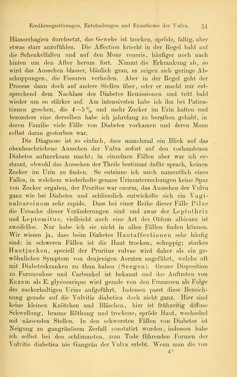 Hämorrliagien durchsetzt, das Gewebe ist trocken, spröde, faltig, aber etwas starr anzufühlen. Die Affection kriecht in der Regel bald auf die Schenkelfalten und auf den Mons veneris, häufiger noch nach hinten um den After herum fort. Nimmt die Erkrankung ab, so wird das Aussehen blasser, bläulich grau, es zeigen sich geringe Ab- schuppungen, die Fissuren verheilen. Aber in der Regel geht der Process dann doch auf andere Stellen über, oder er macht nur ent- sprechend dem Nachlass des Diabetes Remissionen und tritt bald wieder um so stärker auf. Am intensivsten habe ich ihn bei Patien- tinnen gesehen, die 4—5% und mehr Zucker im Urin hatten und besonders eine derselben habe ich jahrelang zu berajthen gehabt, in deren Familie viele Fälle von Diabetes vorkamen und deren Mann selbst daran gestorben war. Die Diagnose ist so einfach, dass manchmal ein Blick auf das obenbeschriebene Aussehen der Vulva sofort auf den vorhandenen Diabetes aufmerksam macht; in einzelnen Fällen aber war ich er- staunt, obwohl das Aussehen der Theile bestimmt dafür sprach, keinen Zucker im Urin zu finden. So entsinne ich mich namentlich eines Falles, in welchem wiederholte genaue Urinuntersuchungen keine Spur von Zucker ergaben, der Pruritus war enorm, das Aussehen der Vulva ganz wie bei Diabetes und' schliesslich entwickelte sich ein V^agi- nalcarcinom sehr rapide. Dass bei einer Reihe dieser Fälle Pilze die Ursache dieser Veränderungen sind und zwar der Leptothrix und Leptomitus, vielleicht auch eine Art des Oi'dum albicans ist zweifellos. Nur habe ich sie nicht in allen Fällen finden können. Wir wissen ja, dass beim Diabetes Hautaffectionen sehr häufig sind: in schweren Fällen ist die Haut trocken, schuppig; starkes Hautjucken, speciell der Pruritus vulvae wird daher als ein ge- wöhnliches Symptom von denjenigen Aerzten angeführt, welche oft mit Diabeteskranken zu thun haben (Seegen). Grosse Disposition zu Furunculose und Carbunkel ist bekannt mid das Auftreten von Eczem als E. glycosurique wird gerade von den Franzosen als Folge des zuckerhaltigen Urins aufgeführt. Indessen passt diese Bezeich- nung gerade auf die Vulvitis diabetica doch nicht ganz. Hier sind keine kleinen Knötchen und Bläschen, hier ist frühzeitig diffuse Schwellung, braune Röthung und trockene, spröde Haut, wechselnd mit nässenden Stellen. In den schwersten Fällen von Diabetes ist Neigung zu gangränösem Zerfall constatirt worden, indessen habe ich selbst bei den schlimmsten, zum Tode führenden Formen der Vulvitis diabetica nie Gangrän der Vulva erlebt. Wenn man die von 4*