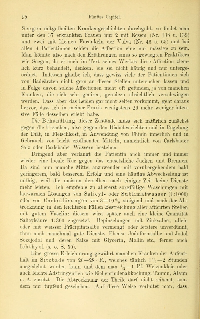 See gen mitgetheilten iLrankengescliicliten durchgeht, so findet man unter den 37 erkrankten Frauen nur 2 mit Eczem (Nr. 138 n. 139) und zwei mit kleinen Furunkeln der Vulva (Nr. 46 u. 65) und bei allen 4 Patientinnen schien die Affection eine nur massige zu sein. Man könnte also nach den Erfahrungen eines so o-e'^negten Praktikers wie Seegen, da er auch im Text seines Werkes diese Affection ziem- lich km'z behandelt, denken, sie sei nicht häufig und nur unterge- ordnet. Indessen glaube ich. dass gewiss viele der Patientinnen sich Ton Badeärzten nicht gern an diesen Stellen untersuchen lassen und in Folge davon solche Afi'ectionen nicht oft gefunden, ja von manchen Kranken, die sich sehr genh-en, geradezu absichtlich verschwiegen werden. Dass aber das Leiden gar nicht selten vorkommt, geht daraus hervor, dass ich in meiner Praxis wenigstens 20 mehr weniger inten- sive Fälle desselben erlebt habe. Die Behandlung dieser Zustände muss sich natürlich zunächst gegen die Ursachen, also gegen den Diabetes richten und in Regelung der Diät, in Fleischkost,.in Anwendung von Chinin innerlich und in Gebrauch von leicht eröffnenden Mitteln, namentlich von Carlsbader Salz oder Carlsbader Wässern bestehen. Dringend aber verlangt die Patientin auch immer und immer wieder eine locale Kur gegen das entsetzhche Jucken und Brennen. Da sind nun manche Mittel anzuwenden mit vorübergehendem bald geringerem, bald besserem Erfolg und eine häufige Abwechselung ist nöthig, weü die meisten derselben nach einiger Zeit keine Dienste mehr leisten. Ich empfehle zu allererst sorgfältige Waschungen mit lauw^armen Lösungen von Salicyl- oder Sublimatwasser (1:1000) oder von Carbollösungen von 3—10,, steigend und nach der Ab- trocknung in den leichteren Fällen Bestreichung aller affick'ten Stellen mit gutem Vasehn: diesem wird später auch eine kleine Quantität Salicylsäure 1:300 zugesetzt. Bepinselungen mit Zinksalbe, allein oder mit weisser Präcipitatsalbe vermengt oder letztere unverdünnt, thun auch manchmal gute Dienste. Ebenso Jodoformsalbe und Jodol Sozojodol und deren Salze mit Gljcerin, Mollin etc., ferner auch Ichthyol (s. 0. S. 50). Eine grosse Erleichterung gewährt manchen Kranken der Aufent- halt im Sitzbade von 26—28'^'R., welches täghch 1^2~- Stunden ausgedehnt werden kann und dem man ^o—^ ^^- Weizenkleie oder auch leichte Adstringentien wie Eichenriadenabkochung, Tannin, Alaun u. A. zusetzt. Die Abtrocknung der Theile darf nicht reibend, son- dern nur tupfend geschehen. Auf diese Weise verhütet man, dass ■