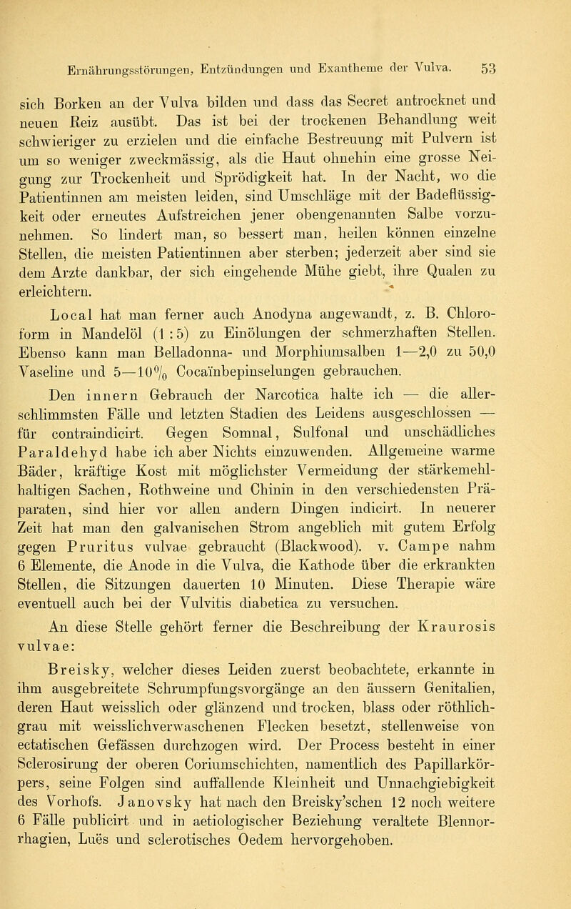 sich Borken an der Vulva bilden und dass das Secret antrocknet und neuen Reiz ausübt. Das ist bei der trockenen Behandlung weit schwieriger zu erzielen und die einfache Bestreuung mit Pulvern ist um so weniger zweckmässig, als die Haut ohnehin eine grosse Nei- gung zur Trockenheit und Sprödigkeit hat. In der Nacht, wo die Patientinnen am meisten leiden, sind Umschläge mit der Badeflüssig- keit oder erneutes Aufstreichen jener obengenannten Salbe vorzu- nehmen. So lindert man, so bessert man, heilen können einzelne Stellen, die meisten Patientinnen aber sterben; jederzeit aber sind sie dem Arzte dankbar, der sich eingehende Mühe giebt, ihre Qualen zu erleichtern. Local hat man ferner auch Anodyna angewandt, z. B. Chloro- form in Mandelöl (1 :5) zu EinÖlungen der schmerzhaften Stellen. Ebenso kann man Belladonna- und Morphiumsalben 1—2,0 zu 50,0 Vaseline und 5—10^0 Cocambepinselungen gebrauchen. Den Innern Gebrauch der Narcotica halte ich — die aller- schlimmsten FäUe und letzten Stadien des Leidens ausgeschlossen — für contraindicirt. Gegen Somnal, Sulfonal und unschädliches Paraldehyd habe ich aber Nichts einzuwenden. Allgemeine warme Bäder, kräftige Kost mit möglichster Vermeidung der stärkemehl- haltigen Sachen, Rothweine und Chinin in den verschiedensten Prä- paraten, sind hier vor allen andern Dingen indicirt. In neuerer Zeit hat man den galvanischen Strom angeblich mit gutem Erfolg gegen Pruritus vulvae gebraucht (Blackwood), v. Campe nahm 6 Elemente, die Anode in die Vulva, die Kathode über die erkrankten Stellen, die Sitzungen dauerten 10 Minuten. Diese Therapie wäre eventuell auch bei der Vulvitis diabetica zu versuchen. An diese Stelle gehört ferner die Beschreibung der Kraurosis vulvae: Breisky, welcher dieses Leiden zuerst beobachtete, erkannte in ihm ausgebreitete Schrumpfungsvorgänge an den äussern Genitalien, deren Haut weisslich oder glänzend und trocken, blass oder röthlich- grau mit weisslichverwaschenen Flecken besetzt, stellenweise von ectatischen Gefässen durchzogen wird. Der Process besteht in einer Sclerosirung der oberen Coriumschichten, namentlich des Papillarkör- pers, seine Folgen sind auffallende Kleinheit und Unnachgiebigkeit des Vorhofs. Janovsky hat nach den Breisky'schen 12 noch weitere 6 Fälle publicirt und in aetiologischer Beziehung veraltete Blennor- rhagien, Lues und sclerotisches Oedem hervorgehoben.