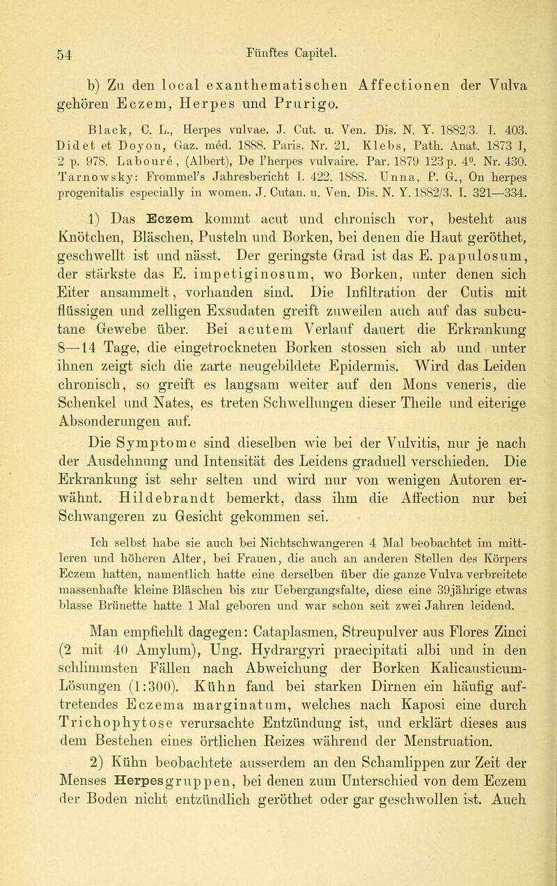 b) Zu den local exanthematischen Affectionen der Vulva gehören Eczem, Herpes und Prurigo. Black, C. L., Herpes vulvae. J. Cut. u. Yen. Dis. N. T. 1882/3. I. 403. Didet et Doyon, Gaz. med. 1888. Paris. Nr. 21. Klebs, Path. Anat. 1873 I, 2 p. 978. Laboure, (Albert), De l'herpes vulvaire. Par. 1879 123p. 4o. Nr. 430. Tarnowsky: Frommel's JahresbericM I. 422. 1888. Unna, P. G., On herpes progenitalis especially in women. J. Cutan. u. Yen. Dis. N. Y. 1882/3. I. 821—334. 1) Das Eczem kommt acut und chronisch vor, besteht aus Knötchen, Bläschen, Pusteln und Borken, bei denen die Haut geröthet, geschwellt ist und nässt. Der geringste Grad ist das E. papulosum, der stärkste das E. impetiginosum, wo Borken, unter denen sich Eiter ansammelt, vorhanden sind. Die Infiltration der Cutis mit flüssigen und zelligen Exsudaten greift zuweilen auch auf das subcu- tane Gewebe über. Bei acutem Verlauf dauert die Erkrankung 8—14 Tage, die eingetrockneten Borken stossen sich ab und unter ihnen zeigt sich die zarte neugebildete Epidermis. Wird das Leiden chronisch, so greift es langsam weiter auf den Mons veneris, die Schenkel und Nates, es treten Schwellungen dieser Theile und eiterige Absonderungen auf. Die Symptome sind dieselben wie bei der Vulvitis, nm- je nach der Ausdehnung und Intensität des Leidens graduell verschieden. Die Erkrankung ist sehr selten und wird nur von wenigen Autoren er- wähnt. Hildebrandt bemerkt, dass ihm die Affection nur bei Schwangeren zu Gesicht gekommen sei. Ich selbst liabe sie aucli bei Nicbtscli-wangeren 4 Mal beobacbtet im mitt- leren und hölieren Alter, bei Frauen, die aucb an anderen Stellen des Körpers Eczem hatten, namentlich hatte eine derselben über die ganze Vulva verbreitete massenhafte kleine Bläschen bis zur Uebergangsfalte, diese eine 39jährige etwas blasse Brünette hatte 1 Mal geboren und war schon seit zwei Jahren leidend. Man empfiehlt dagegen: Cataplasmen, Streupulver aus Flores Zinci (2 mit 40 Amylum), Ung. Hydrargyri praecipitati albi und in den schlimmsten Fällen nach Abweichung der Borken Kalicausticum- Lösungen (1:300). Kühn fand bei starken Dirnen ein häufig auf- tretendes Eczema marginatum, welches nach Kaposi eine durch Trichophytose verursachte Entzündung ist, und erklärt dieses aus dem Bestehen eines örtlichen Reizes während der Menstruation. 2) Kühn beobachtete ausserdem an den Schamhppen zur Zeit der Menses Herpesgruppen, bei denen zum Unterschied von dem Eczem der Boden nicht entzündlich geröthet oder gar geschwollen ist. Auch