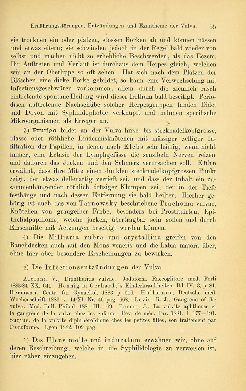 sie trocknen ein oder platzen, stossen Borken ab und können nässen und etwas eitern; sie schwinden jedoch in der Regel bald wieder von selbst und machen nicht so erhebliche Beschwerden, als das Eczem. Ihr Auftreten und Verlauf ist durchaus dem Herpes gleich, welchen wir an der Oberlippe so oft sehen. Hat sich nach dem Platzen der Bläschen eine dicke Borke gebildet, so kann eine Verwechselung mit Infectionsgeschwüren vorkommen, allein durch die ziemlich rasch eintretende spontane Heilung wird dieser Irrthum bald beseitigt. Perio- disch auftretende Nachschübe solcher Herpesgruppen fanden Didet und Doyon mit Syphilidophobie verknüpft und nehmen specifische Mikroorganismen als Erreger an. 3) Prurigo bildet an der Vulva hirse- bis stecknadelkopfgrosse, blasse oder röthliche Epidermisknötchen mit massiger zelliger In- filtration der Papillen, in denen nach Klebs sehr häufig, wenn nicht immer, eine Ectasie der Lymphgefässe die sensibeln Nerven reizen und dadurch das Jucken und den Schmerz verursachen soll. Kühn erwähnt, dass ihre Mitte einen dunklen stecknadelkopfgrossen Punkt zeigt, der etwas deUenartig vertieft sei, und dass der Inhalt ein zu- sammenhängender röthlich drüsiger Klumpen sei, der in der Tiefe festhänge und nach dessen Entfernung sie bald heilten. Hierher ge- hörig ist auch das von Tarnowsky beschriebene Trachoma vulvae, Knötchen von graugelber Farbe, besonders bei Prostituirten, Epi- thelialpapillome, welche jucken, übertragbar sein soUen und durch Einschnitte mit Aetzungen beseitigt werden können. 4) Die Milliaria rubra und crystallina greifen von den Bauchdecken auch auf den Mons veneris und die Labia majora über, ohne hier aber besondere Erscheinungen zu bewirken. c) Die Infectionsentzündungen der Vulva. Alcioni, V,, Diphtheritis vulvae. Jodoform. Raccoglitore med. Forli 1883/84 XX. 641. Hennig in Gerhardt's Kinderkrankheiten. Bd. IV. 3. p. 81. Hermann, Centr. für Gynaekol. 1883 p. 616. Hüllmann, Deutsche med. Wochenschrift 1883 v. 14/XI. Nr. 46 pag. 668. Levis, R. J., Gangrene of the Vulva, Med. Bull. Philad. 1881 III. 169. Parrot, J., La vulvite aphtheuse et la gangrene de la vulve chez les enfants. Rev. de med. Par. 1881. I. 177—191. Surjus, de la vulvite diphtheroidique ches les petites fiUes; son traitement par l'jodoforme. Lyon 1882. 102 pag. 1) Das Ulcus molle und induratum erwähnen wir, ohne auf deren Beschreibung, welche in die Syphilidologie zu verweisen ist, hier näher einzugehen.