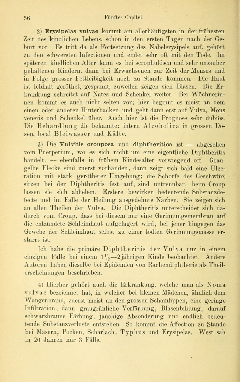 2) Erysipelas vulvae kommt am allerhäufigsteu in der frühesten Zeit des kindlichen Lebens, schon in den ersten Tagen nach der Ge- burt vor. Es tritt da als Fortsetzung des Nabelerysipels auf, gehört zu den schwersten Infectionen und endet sehr oft mit den Tode. Im späteren kiudlichen Alter kann es bei scrophulösen und sehr unsauber gehaltenen Kindern^ dann bei Erwachsenen zur Zeit der Menses und in Folge grosser Fettleibigkeit noch zu Stande kommen. Die Haut ist lebhaft geröthet, gespannt, zuweilen zeigen sich Blasen. Die Er- krankung schreitet auf Nates und Schenkel weiter. Bei Wöchnerin- nen kommt es auch nicht selten vor; hier beginnt es meist an dem einen oder anderen Hinterbacken und geht dann erst auf Vulva, Mons veneris und Schenkel über. Auch hier ist die Prognose sehr dubiös. Die Behandlung die bekannte: intern Alcoholica in grossen Do- sen, local Bleiwasser und Kälte. 3) Die Vulvitis crouposa und diphtheritica ist — abgesehen vom Puerperium, wo es sich nicht um eine eigentliche Diphtheritis handelt, — ebenfalls in frühem Kindesalter vorwiegend oft. Grau- gelbe Flecke sind zuerst vorhanden, dann zeigt sich bald eine Ulce- ration mit stark gerötheter Umgebung; die Schorfe des Geschwürs sitzen bei der Diphtheritis fest auf, sind untrennbar, beim Croup lassen sie sich abheben. Erstere bewirken bedeutende Substanzde- fecte und im Falle der Heilung ausgedehnte Narben. Sie zeigen sich an allen Theilen der Vulva. Die Diphtheritis unterscheidet sich da- durch vom Croup, dass bei diesem nur eine Gerinnungsmembran auf die entzündete Schleimhaut aufgelagert wird, bei jener hingegen das Gewebe der Schleimhaut selbst zu einer todten Gerinnungsmasse er- starrt ist. Ich habe die primäre Diphtheritis der Vulva nur in einem einzigen Falle bei einem 1^2—2jährigen Kinde beobachtet. Andere Autoren haben dieselbe bei Epidemien von Rachendiphtherie als Theil- erscheinungen beschrieben. 4) Hierher gehört auch die Erkrankung, welche man als Noma vulvae bezeichnet hat, in welcher bei kleinen Mädchen, ähnlich dem Wangenbrand, zuerst meist an den grossen Schamlippen, eine geringe Infiltration, dann graugrünliche Verfärbung, Blasenbildung, darauf schwarzbraune Färbung, jauchige Absonderung und endlich bedeu- tende Substanzverluste entstehen. So kommt die Affection zu Stande bei Masern, Pocken, Scharlach, Typhus und Erysipelas. West sah in 20 Jahren nur 3 FäUe.