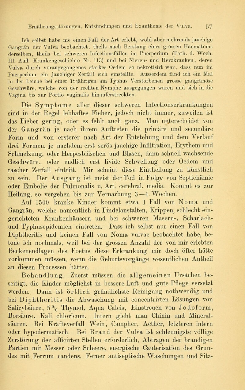Ich selbst habe nie einen Fall der Art erlebt, wohl aber mehrmals jauchige Gangrän der Vulva beobachtet, theils nach Berstung eines grossen Haematoms derselben, theils bei schvreren Infectionsfällen im Puerperium (Path. d. Woch. III. Aufl. Krankengeschichte Nr. 113) und bei Nieren- und Herzkranken, deren Vulva durch vorangegangenes starkes Oedem so nekrotisirfc war, dass nun im Puerperium ein jauchiger Zerfall sich einstellte. Ausserdem fand ich ein Mal in der Leiche bei einer 18jährigen am Typhus Verstorbenen grosse gangränöse Geschwüre, welche von der rechten Nymphe ausgegangen waren und sich in die Vagina bis zur Portio vaginalis hinauferstreckten. Die Symptome aller dieser schweren Infectionserkrankungen sind in der Regel lebhaftes Fieber, jedoch nicht immer, zuweilen ist das Fieber gering, oder es fehlt auch ganz. Man unterscheidet von der Gangrän je nach ihrem Auftreten die primäre und secundäre Form und von ersterer nach Art der Entstehung und dem Verlauf drei Formen, je nachdem erst serös jauchige Infiltration, Erythem und Schmelzung, oder Herpesbläschen und Blasen, dann schnell wachsende Geschwüre, oder endlich erst livide Schwellung oder Oedem und rascher Zerfall eintritt. Mir scheint diese Eintheilung zu künstlich zu sein. Der Ausgang ist meist der Tod in Folge von Septichämie oder Embolie der Pulmonalis u. Art. cerebral, media. Kommt es zur Heilung, so vergehen bis zur Vernarbung 3—4. Wochen. Auf 1500 kranke Kinder kommt etwa 1 Fall von Noma und Gangrän, welche namentlich in Findelanstalten, Krippen, schlecht ein- gerichteten Krankenhäusern und bei schweren Masern-, Scharlach- und Typhusepidemien eintreten. Dass ich selbst nur einen Fall von Diphtheritis und keinen Fall von Noma vulvae beobachtet habe, be- tone ich nochmals, weil bei der grossen Anzahl der von mir erlebten Beckenendlagen des Foetus diese Erkrankung mir doch öfter hätte vorkommen müssen, wenn die Geburtsvorgänge wesentlichen Antheil an diesen Processen hätten. Behandlung. Zuerst müssen die allgemeinen Ursachen be- seitigt, die Kinder möglichst in bessere Luft und gute Pflege versetzt werden. Dann ist örtlich gründlichste Reinigung nothwendig und bei Diphtheritis die Abwaschung mit concentrirten Lösungen von Salicylsäure, 5% Thymol, Aqua Calcis, Einstreuen von Jodoform, Borsäure, Kali chloricum. Intern giebt man Chinin vmd Mineral- säuren. Bei Kräfteverfall Wein, Campher, Aether, letzteren intern oder hypodermatisch. Bei Brand der Vulva ist schleunigste völlige Zerstörung der afficirten Stellen erforderlich, Abtragen der brandigen Partien mit Messer oder Scheere, energische Cauterisation des Grun- des mit Ferrum candens. Ferner antiseptische Waschungen und Sitz-