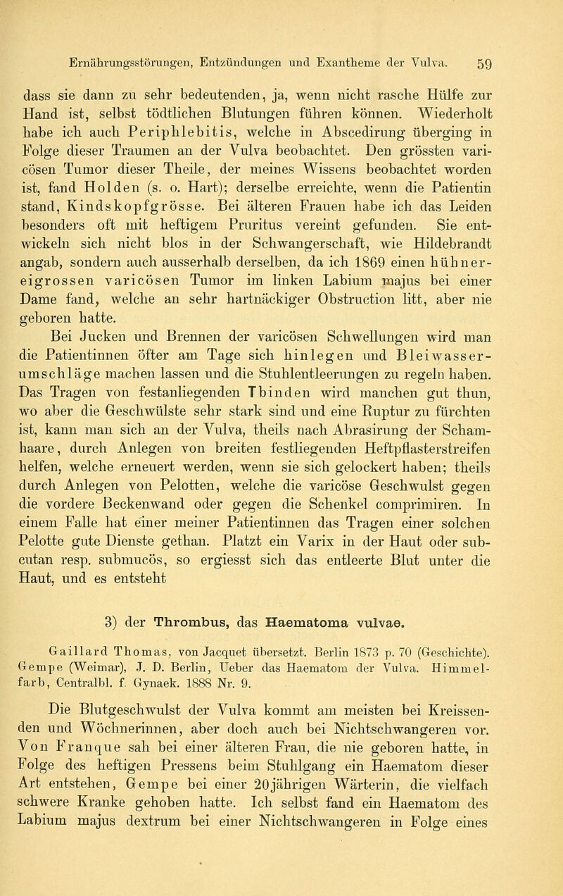 dass sie dann zu sehr bedeutenden, ja, wenn nicht rasche Hülfe zur Hand ist, selbst tödtlichen Blutungen führen können. Wiederholt habe ich auch Periphlebitis, welche in Abscedirung überging in Folge dieser Traumen an der Vulva beobachtet. Den grössten vari- cösen Tumor dieser Theile, der meines Wissens beobachtet worden ist, fand Holden (s. o. Hart); derselbe erreichte, wenn die Patientin stand, Kindskopfgrosse. Bei älteren Frauen habe ich das Leiden besonders oft mit heftigem Pruritus vereint gefunden. Sie ent- wickeln sich nicht blos in der Schwangerschaft, wie Hildebrandt angab, sondern auch ausserhalb derselben, da ich 1869 einen hühner- eigrossen varicösen Tumor im linken Labium majus bei einer Dame fand, welche an sehr hartnäckiger Obstruction litt, aber nie geboren hatte. Bei Jucken und Brennen der varicösen Schwellungen wird man die Patientinnen öfter am Tage sich hinlegen und Bleiwasser- umschläge machen lassen und die Stuhlentleerungen zu regeln haben. Das Tragen von festanliegenden Tbinden wird manchen gut thun, wo aber die Geschwülste sehr stark sind und eine Ruptur zu fürchten ist, kann man sich an der Vulva, theils nach Abrasirung der Scham- haare, durch Anlegen von breiten festliegenden Heftpflasterstreifen helfen, welche erneuert werden, wenn sie sich gelockert haben; theils durch Anlegen von Pelotten, welche die varicöse Geschwulst gegen die vordere Beckenwand oder gegen die Schenkel comprimiren. In einem Falle hat einer meiner Patientinnen das Tragen einer solchen Pelotte gute Dienste gethan. Platzt ein Varix in der Haut oder sub- cutan resp. submucös, so ergiesst sich das entleerte Blut unter die Haut, und es entsteht 3) der Thrombus, das Haematoma vulvae. Gaillard Thomas, von Jacquet übersetzt. Berlin 1873 p. 70 (Geschichte). Gempe (Weimar), J. D. Berlin, Ueber das Haematom der Vulva. Himmel- farb, Centralbl. f. Gynaek. 1888 Nr. 9. Die Blutgeschwulst der Vulva kommt am meisten bei Kreissen- den und Wöchnerinnen, aber doch auch bei Nichtschwangeren vor. Von Franque sah bei einer älteren Frau, die nie geboren hatte, in Folge des heftigen Fressens beim Stuhlgang ein Haematom dieser Art entstehen, Gempe bei einer 20jährigen Wärterin, die vielfach schwere Kranke gehoben hatte. Ich selbst fand ein Haematom des Labium majus dextrum bei einer Nichtschwangeren in Folge eines