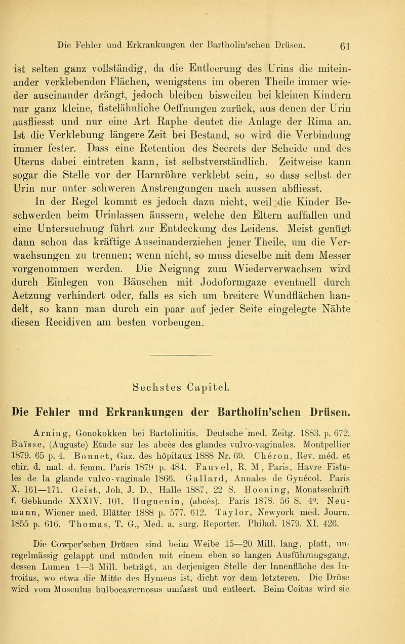 ist selten ganz vollständig, da die Entleerung des Urins die mitein- ander verklebenden Flächen, wenigstens im oberen Theile immer wie- der auseinander drängt, jedoch bleiben bisweilen bei kleinen Kindern nur ganz kleine, fistelähnliche Oelfnungen zurück, aus denen der Urin ausfliesst und nur eine Art Raphe deutet die Anlage der Rima an. Ist die Verklebung längere Zeit bei Bestand, so wird die Verbindung immer fester. Dass eine Retention des Secrets der Scheide und des Uterus dabei eintreten kann, ist selbstverständlich. Zeitweise kann sogar die Stelle vor der Harnröhre verklebt sein, so dass selbst der Urin nur unter schweren Anstrengungen nach aussen abfliesst. In der Regel kommt es jedoch dazu nicht, weil 4ie Kinder Be- schwerden beim Urinlassen äussern, welche den Eltern auffallen und eine Untersuchung führt zur Entdeckung des Leidens. Meist genügt dann schon das kräftige Auseinanderziehen jener Theile, um die Ver- wachsungen zu trennen; wenn nicht, so muss dieselbe mit dem Messer vorgenommen werden. Die Neigung zum Wiederverwachsen wird durch Einlegen von Bäuschen mit Jodoformgaze eventuell durch Aetzung verhindert oder, falls es sich um breitere Wundüächen han- delt, so kann man durch ein paar auf jeder Seite eingelegte Nähte diesen Recidiven am besten vorbeugen. Sechstes Capitel. Die Fehler und Erkrankungen der Bartholin'selien Drüsen. Arning, Gonokokken bei Bartolinitis. Deutsche med. Zeitg. 1S83. p. 672. Baisse, (Auguste) Etüde sur les abces des glandes vulvo-vaginales. Montpellier 1879. 65 p. 4. Bonnet, Gaz. des hopitaux 1888 Nr. 69. Cheron, Rev. med. et chir. d. mal. d. femm. Paris 1879 p. 484. Fauvel, R. M, Paris, Havre Fistu- les de la glande vulvo-vaginale 1866. Gallard, Annales de Gynecol. Paris X. 161—171. Geist, Joh. J. D., Halle 1887, 22 S. Hoening, Monatsschrift f. Gebkunde XXXIV. 101. Huguenin, (abces). Paris 1878. 56 S. 4o. Neu- mann, Wiener med, Blätter 1888 p. 577. 612. Taylor, Newyork med. Journ. 1855 p. 616. Thomas, T. G., Med. a. surg. Reporter. Philad. 1879. XI. 426. Die Cowper'schen Drüsen sind beim Weibe 15—20 Mill. lang, platt, un- regelmässig gelappt und münden mit einem eben so langen Ausführungsgang, dessen Lumen 1—3 Mill. beträgt, an derjenigen Stelle der Innenfläche des In- troitus, wo etwa die Mitte des Hymens ist, dicht vor dem letzteren. Die Drüse wird vom Musculus bulbocavernosus umfasst und entleert. Beim Goitus wird sie