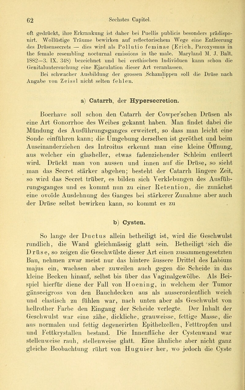 oft gedrückt, ihre Erkrankung ist daher bei Puellis publicis besonders prädispo- nirt. Wollüstige Träume bewirken auf reflectorischem Wege eine Entleerung des Drüsensecrets — dies wird als Pollutio feminae (Erich, Paroxysmus in the female resembling nocturnal emissions in the male. Maryland M. J. Balt. 1882—3. IX. 348) bezeichnet und bei erethischen Individuen kann schon die Genitaluntersuchung eine Ejaculation dieser Art veranlassen. Bei schwacher Ausbildung der grossen Schamlippen soll die Drüse nach Angabe von Zeissl nicht selten fehlen. a) Catarrh, der Hypersecretion. Boerhave soll schon den Catarrh der Cowper'schen Drüsen als eine Art Gonorrhoe des Weibes gekannt haben. Man findet dabei die Mündung des Ausführungsganges erweitert, so dass man leicht eine Sonde einführen kann; die Umgebung derselben ist geröthet und beim Auseinanderziehen des Introitus erkennt man eine kleine Öffnung, aus welcher ein glasheller, etwas fadenziehender Schleim entleert wird. Drückt man von aussen und innen auf die Drüse, so sieht man das Secret stärker abgehen; besteht der Catarrh längere Zeit, so wird das Secret trüber, es bilden sich Verklebungen des Ausfüh- rungsganges und es kommt nun zu einer Retention, die zunächst eine ovoide Ausdehnung des Ganges bei stärkerer Zunahme aber auch der Drüse selbst bewirken kann, so kommt es zu b) Cysten. So lange der Ductus allein betheiligt ist, wird die Geschwulst rundlich, die Wand gleichmässig glatt sein. Betheiligt sich die Drüse, so zeigen die Geschwülste dieser Art einen zusammengesetzten Bau, nehmen zwar meist nur das hintere äussere Drittel des Labium majus ein, wachsen aber zuweilen auch gegen die Scheide in das kleine Becken hinauf, selbst bis über das Vaginalgewölbe. Als Bei- spiel hierfür diene der Fall von Hoening, in welchem der Tumor gänseeigross von den Bauchdecken aus als ausserordentlich weich und elastisch zu fühlen war, nach unten aber als Geschwulst von hellrother Farbe den Eingang der Scheide verlegte. Der Inhalt der Geschwulst war eine zähe, dickliche, grauweisse, fettige Masse, die aus normalen und fettig degenerirten Epithelzellen, Fetttropfen und und Fettkrystallen bestand. Die Innenfläche der Cystenwand war stellenweise rauh, stellenweise glatt. Eine ähnliche aber nicht ganz gleiche Beobachtung rührt von Huguier her, wo jedoch die Cyste